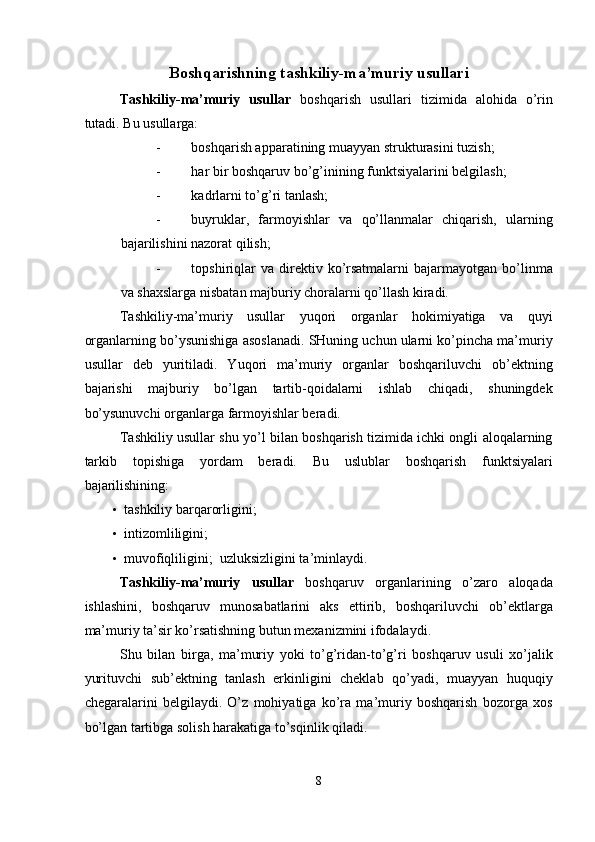 Boshqarishning tashkiliy-ma’muriy usullari 
Tashkiliy-ma’muriy   usullar   boshqarish   usullari   tizimida   alohida   o’rin
tutadi.  Bu usullarga: 
- boshqarish apparatining muayyan strukturasini tuzish; 
- har bir boshqaruv bo’g’inining funktsiyalarini belgilash; 
- kadrlarni to’g’ri tanlash; 
- buyruklar,   farmoyishlar   va   qo’llanmalar   chiqarish,   ularning
bajarilishini nazorat qilish; 
- topshiriqlar  va  direktiv  ko’rsatmalarni  bajarmayotgan  bo’linma
va shaxslarga nisbatan majburiy choralarni qo’llash kiradi. 
Tashkiliy-ma’muriy   usullar   yuqori   organlar   hokimiyatiga   va   quyi
organlarning bo’ysunishiga asoslanadi. SHuning uchun ularni ko’pincha ma’muriy
usullar   deb   yuritiladi.   Yuqori   ma’muriy   organlar   boshqariluvchi   ob’ektning
bajarishi   majburiy   bo’lgan   tartib-qoidalarni   ishlab   chiqadi,   shuningdek
bo’ysunuvchi organlarga farmoyishlar beradi. 
Tashkiliy usullar shu yo’l bilan boshqarish tizimida ichki ongli aloqalarning
tarkib   topishiga   yordam   beradi.   Bu   uslublar   boshqarish   funktsiyalari
bajarilishining: 
• tashkiliy barqarorligini; 
• intizomliligini; 
• muvofiqliligini;    uzluksizligini ta’minlaydi. 
Tashkiliy-ma’muriy   usullar   boshqaruv   organlarining   o’zaro   aloqada
ishlashini,   boshqaruv   munosabatlarini   aks   ettirib,   boshqariluvchi   ob’ektlarga
ma’muriy ta’sir ko’rsatishning butun mexanizmini ifodalaydi. 
Shu   bilan   birga,   ma’muriy   yoki   to’g’ridan-to’g’ri   boshqaruv   usuli   xo’jalik
yurituvchi   sub’ektning   tanlash   erkinligini   cheklab   qo’yadi,   muayyan   huquqiy
chegaralarini   belgilaydi.   O’z   mohiyatiga   ko’ra   ma’muriy   boshqarish   bozorga   xos
bo’lgan tartibga solish harakatiga to’sqinlik qiladi. 
8  
  