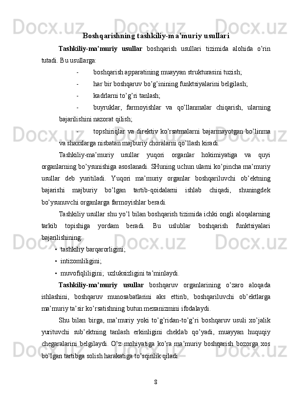 Boshqarishning tashkiliy-ma’muriy usullari 
Tashkiliy-ma’muriy   usullar   boshqarish   usullari   tizimida   alohida   o’rin
tutadi.  Bu usullarga: 
- boshqarish apparatining muayyan strukturasini tuzish; 
- har bir boshqaruv bo’g’inining funktsiyalarini belgilash; 
- kadrlarni to’g’ri tanlash; 
- buyruklar,   farmoyishlar   va   qo’llanmalar   chiqarish,   ularning
bajarilishini nazorat qilish; 
- topshiriqlar  va  direktiv  ko’rsatmalarni  bajarmayotgan  bo’linma
va shaxslarga nisbatan majburiy choralarni qo’llash kiradi. 
Tashkiliy-ma’muriy   usullar   yuqori   organlar   hokimiyatiga   va   quyi
organlarning bo’ysunishiga asoslanadi. SHuning uchun ularni ko’pincha ma’muriy
usullar   deb   yuritiladi.   Yuqori   ma’muriy   organlar   boshqariluvchi   ob’ektning
bajarishi   majburiy   bo’lgan   tartib-qoidalarni   ishlab   chiqadi,   shuningdek
bo’ysunuvchi organlarga farmoyishlar beradi. 
Tashkiliy usullar shu yo’l bilan boshqarish tizimida ichki ongli aloqalarning
tarkib   topishiga   yordam   beradi.   Bu   uslublar   boshqarish   funktsiyalari
bajarilishining: 
• tashkiliy barqarorligini; 
• intizomliligini; 
• muvofiqliligini;    uzluksizligini ta’minlaydi. 
Tashkiliy-ma’muriy   usullar   boshqaruv   organlarining   o’zaro   aloqada
ishlashini,   boshqaruv   munosabatlarini   aks   ettirib,   boshqariluvchi   ob’ektlarga
ma’muriy ta’sir ko’rsatishning butun mexanizmini ifodalaydi. 
Shu   bilan   birga,   ma’muriy   yoki   to’g’ridan-to’g’ri   boshqaruv   usuli   xo’jalik
yurituvchi   sub’ektning   tanlash   erkinligini   cheklab   qo’yadi,   muayyan   huquqiy
chegaralarini   belgilaydi.   O’z   mohiyatiga   ko’ra   ma’muriy   boshqarish   bozorga   xos
bo’lgan tartibga solish harakatiga to’sqinlik qiladi. 
8