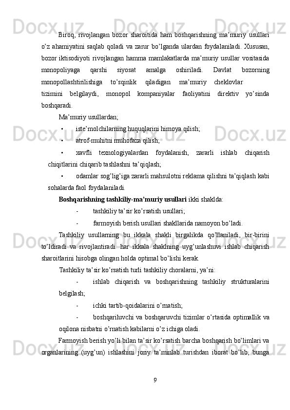 Biroq,   rivojlangan   bozor   sharoitida   ham   boshqarishning   ma’muriy   usullari
o’z   ahamiyatini   saqlab  qoladi  va   zarur  bo’lganda  ulardan  foydalaniladi.  Xususan,
bozor   iktisodiyoti   rivojlangan   hamma  mamlakatlarda   ma’muriy  usullar   vositasida
monopoliyaga   qarshi   siyosat   amalga   oshiriladi.   Davlat   bozorning
monopollashtirilishiga  to’sqinlik  qiladigan  ma’muriy  cheklovlar  
tizimini   belgilaydi,   monopol   kompaniyalar   faoliyatini   direktiv   yo’sinda
boshqaradi. 
Ma’muriy usullardan; 
• iste’molchilarning huquqlarini himoya qilish; 
• atrof-muhitni muhofaza qilish; 
• xavfli   texnologiyalardan   foydalanish,   zararli   ishlab   chiqarish
chiqitlarini chiqarib tashlashni ta’qiqlash; 
• odamlar sog’lig’iga zararli mahsulotni reklama qilishni ta’qiqlash kabi
sohalarda faol foydalaniladi. 
Boshqarishning tashkiliy-ma’muriy usullari  ikki shaklda: 
- tashkiliy ta’sir ko’rsatish usullari; 
- farmoyish berish usullari shakllarida namoyon bo’ladi. 
Tashkiliy   usullarning   bu   ikkala   shakli   birgalikda   qo’llaniladi,   bir-birini
to’ldiradi   va   rivojlantiradi.   har   ikkala   shaklning   uyg’unlashuvi   ishlab   chiqarish
sharoitlarini hisobga olingan holda optimal bo’lishi kerak. 
Tashkiliy ta’sir ko’rsatish turli tashkiliy choralarni, ya’ni: 
- ishlab   chiqarish   va   boshqarishning   tashkiliy   strukturalarini
belgilash; 
- ichki tartib-qoidalarini o’rnatish; 
- boshqariluvchi va boshqaruvchi tizimlar o’rtasida optimallik va
oqilona nisbatni o’rnatish kabilarni o’z ichiga oladi. 
Farmoyish berish yo’li bilan ta’sir ko’rsatish barcha boshqarish bo’limlari va
organlarining   (uyg’un)   ishlashini   joriy   ta’minlab   turishdan   iborat   bo’lib,   bunga
9  
  