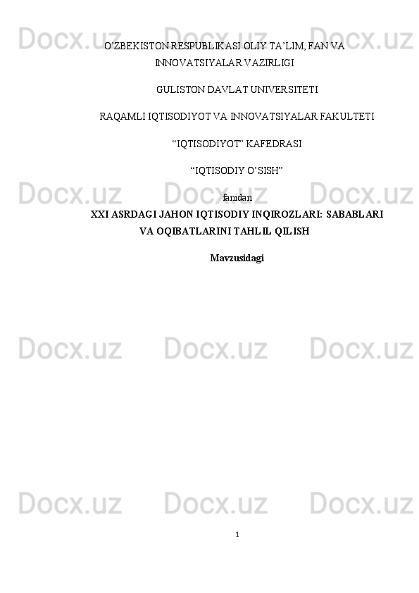 O’ZBEKISTON RESPUBLIKASI OLIY TA’LIM, FAN VA
INNOVATSIYALAR VAZIRLIGI
GULISTON DAVLAT UNIVERSITETI
RAQAMLI IQTISODIYOT VA INNOVATSIYALAR FAKULTETI
“IQTISODIYOT” KAFEDRASI
“IQTISODIY O’SISH” 
fanidan
XXI ASRDAGI JAHON IQTISODIY INQIROZLARI: SABABLARI
VA OQIBATLARINI TAHLIL QILISH
Mavzusidagi
1 