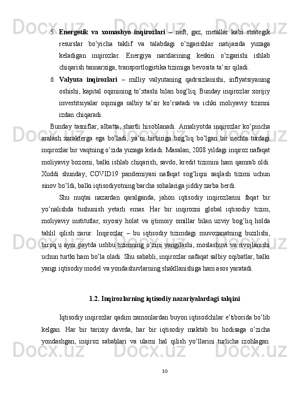 5. Energetik   va   xomashyo   inqirozlari   –   neft,   gaz,   metallar   kabi   strategik
resurslar   bo’yicha   taklif   va   talabdagi   o’zgarishlar   natijasida   yuzaga
keladigan   inqirozlar.   Energiya   narxlarining   keskin   o’zgarishi   ishlab
chiqarish tannarxiga, transportlogistika tizimiga bevosita ta’sir qiladi.
6. Valyuta   inqirozlari   –   milliy   valyutaning   qadrsizlanishi,   inflyatsiyaning
oshishi, kapital oqimining to’xtashi bilan bog’liq. Bunday inqirozlar xorijiy
investitsiyalar   oqimiga   salbiy   ta’sir   ko’rsatadi   va   ichki   moliyaviy   tizimni
izdan chiqaradi.
Bunday   tasniflar,   albatta,   shartli   hisoblanadi.   Amaliyotda   inqirozlar   ko’pincha
aralash   xarakterga   ega   bo’ladi,   ya’ni   birbiriga   bog’liq   bo’lgan   bir   nechta   turdagi
inqirozlar bir vaqtning o’zida yuzaga keladi. Masalan, 2008 yildagi inqiroz nafaqat
moliyaviy bozorni, balki ishlab chiqarish, savdo, kredit tizimini ham qamrab oldi.
Xuddi   shunday,   COVID19   pandemiyasi   nafaqat   sog’liqni   saqlash   tizimi   uchun
sinov bo’ldi, balki iqtisodiyotning barcha sohalariga jiddiy zarba berdi.
Shu   nuqtai   nazardan   qaralganda,   jahon   iqtisodiy   inqirozlarini   faqat   bir
yo’nalishda   tushunish   yetarli   emas.   Har   bir   inqirozni   global   iqtisodiy   tizim,
moliyaviy   institutlar,   siyosiy   holat   va   ijtimoiy   omillar   bilan   uzviy   bog’liq   holda
tahlil   qilish   zarur.   Inqirozlar   –   bu   iqtisodiy   tizimdagi   muvozanatning   buzilishi,
biroq u ayni  paytda ushbu tizimning o’zini  yangilashi,  moslashuvi  va rivojlanishi
uchun turtki ham bo’la oladi. Shu sababli, inqirozlar nafaqat salbiy oqibatlar, balki
yangi iqtisodiy model va yondashuvlarning shakllanishiga ham asos yaratadi.
1.2. Inqirozlarning iqtisodiy nazariyalardagi talqini
Iqtisodiy inqirozlar qadim zamonlardan buyon iqtisodchilar e’tiborida bo’lib
kelgan.   Har   bir   tarixiy   davrda,   har   bir   iqtisodiy   maktab   bu   hodisaga   o’zicha
yondashgan,   inqiroz   sabablari   va   ularni   hal   qilish   yo’llarini   turlicha   izohlagan.
10 