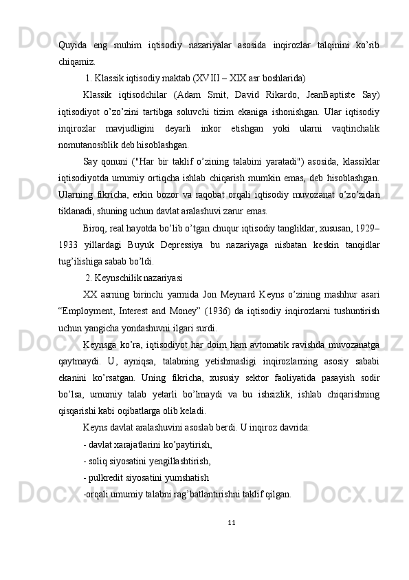 Quyida   eng   muhim   iqtisodiy   nazariyalar   asosida   inqirozlar   talqinini   ko’rib
chiqamiz.
 1. Klassik iqtisodiy maktab (XVIII – XIX asr boshlarida)
Klassik   iqtisodchilar   (Adam   Smit,   David   Rikardo,   JeanBaptiste   Say)
iqtisodiyot   o’zo’zini   tartibga   soluvchi   tizim   ekaniga   ishonishgan.   Ular   iqtisodiy
inqirozlar   mavjudligini   deyarli   inkor   etishgan   yoki   ularni   vaqtinchalik
nomutanosiblik deb hisoblashgan.
Say   qonuni   ("Har   bir   taklif   o’zining   talabini   yaratadi")   asosida,   klassiklar
iqtisodiyotda   umumiy   ortiqcha   ishlab   chiqarish   mumkin   emas,   deb   hisoblashgan.
Ularning   fikricha,   erkin   bozor   va   raqobat   orqali   iqtisodiy   muvozanat   o’zo’zidan
tiklanadi, shuning uchun davlat aralashuvi zarur emas.
Biroq, real hayotda bo’lib o’tgan chuqur iqtisodiy tangliklar, xususan, 1929–
1933   yillardagi   Buyuk   Depressiya   bu   nazariyaga   nisbatan   keskin   tanqidlar
tug’ilishiga sabab bo’ldi.
 2. Keynschilik nazariyasi
XX   asrning   birinchi   yarmida   Jon   Meynard   Keyns   o’zining   mashhur   asari
“Employment,   Interest   and   Money”   (1936)   da   iqtisodiy   inqirozlarni   tushuntirish
uchun yangicha yondashuvni ilgari surdi.
Keynsga   ko’ra,   iqtisodiyot   har   doim   ham   avtomatik   ravishda   muvozanatga
qaytmaydi.   U,   ayniqsa,   talabning   yetishmasligi   inqirozlarning   asosiy   sababi
ekanini   ko’rsatgan.   Uning   fikricha,   xususiy   sektor   faoliyatida   pasayish   sodir
bo’lsa,   umumiy   talab   yetarli   bo’lmaydi   va   bu   ishsizlik,   ishlab   chiqarishning
qisqarishi kabi oqibatlarga olib keladi.
Keyns davlat aralashuvini asoslab berdi. U inqiroz davrida:
- davlat xarajatlarini ko’paytirish,
- soliq siyosatini yengillashtirish,
- pulkredit siyosatini yumshatish
-orqali umumiy talabni rag’batlantirishni taklif qilgan.
11 