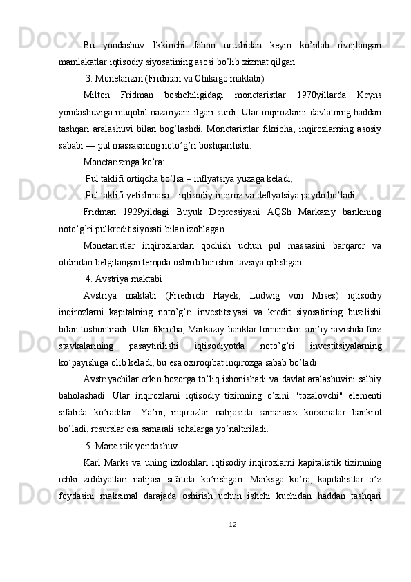 Bu   yondashuv   Ikkinchi   Jahon   urushidan   keyin   ko’plab   rivojlangan
mamlakatlar iqtisodiy siyosatining asosi bo’lib xizmat qilgan.
 3. Monetarizm (Fridman va Chikago maktabi)
Milton   Fridman   boshchiligidagi   monetaristlar   1970yillarda   Keyns
yondashuviga muqobil nazariyani ilgari surdi. Ular inqirozlarni davlatning haddan
tashqari   aralashuvi   bilan   bog’lashdi.   Monetaristlar   fikricha,   inqirozlarning   asosiy
sababi — pul massasining noto’g’ri boshqarilishi.
Monetarizmga ko’ra:
 Pul taklifi ortiqcha bo’lsa – inflyatsiya yuzaga keladi,
 Pul taklifi yetishmasa – iqtisodiy inqiroz va deflyatsiya paydo bo’ladi.
Fridman   1929yildagi   Buyuk   Depressiyani   AQSh   Markaziy   bankining
noto’g’ri pulkredit siyosati bilan izohlagan.
Monetaristlar   inqirozlardan   qochish   uchun   pul   massasini   barqaror   va
oldindan belgilangan tempda oshirib borishni tavsiya qilishgan.
 4. Avstriya maktabi
Avstriya   maktabi   (Friedrich   Hayek,   Ludwig   von   Mises)   iqtisodiy
inqirozlarni   kapitalning   noto’g’ri   investitsiyasi   va   kredit   siyosatining   buzilishi
bilan tushuntiradi. Ular fikricha, Markaziy banklar tomonidan sun’iy ravishda foiz
stavkalarining   pasaytirilishi   iqtisodiyotda   noto’g’ri   investitsiyalarning
ko’payishiga olib keladi, bu esa oxiroqibat inqirozga sabab bo’ladi.
Avstriyachilar erkin bozorga to’liq ishonishadi va davlat aralashuvini salbiy
baholashadi.   Ular   inqirozlarni   iqtisodiy   tizimning   o’zini   "tozalovchi"   elementi
sifatida   ko’radilar.   Ya’ni,   inqirozlar   natijasida   samarasiz   korxonalar   bankrot
bo’ladi, resurslar esa samarali sohalarga yo’naltiriladi.
 5. Marxistik yondashuv
Karl   Marks   va   uning   izdoshlari   iqtisodiy   inqirozlarni   kapitalistik   tizimning
ichki   ziddiyatlari   natijasi   sifatida   ko’rishgan.   Marksga   ko’ra,   kapitalistlar   o’z
foydasini   maksimal   darajada   oshirish   uchun   ishchi   kuchidan   haddan   tashqari
12 