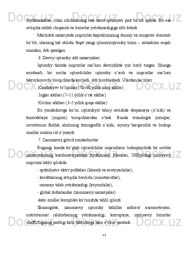 foydalanadilar,  lekin  ishchilarning  real  xarid  qobiliyati   past  bo’lib  qoladi.  Bu  esa
ortiqcha ishlab chiqarish va bozorlar yetishmasligiga olib keladi.
Marxistik nazariyada inqirozlar kapitalizmning doimiy va muqarrar elementi
bo’lib,   ularning   hal   etilishi   faqat   yangi   ijtimoiyiqtisodiy   tizim   –   sotsializm   orqali
mumkin, deb qaralgan.
 6. Davriy iqtisodiy sikl nazariyalari
Iqtisodiy   tarixda   inqirozlar   ma’lum   davriylikda   yuz   berib   turgan.   Shunga
asoslanib,   bir   necha   iqtisodchilar   iqtisodiy   o’sish   va   inqirozlar   ma’lum
takrorlanuvchi bosqichlarda kechadi, deb hisoblashadi. Ulardan ba’zilari:
 Kondratyev to’lqinlari (50–60 yillik uzoq sikllar)
 Juglar sikllari (7–11 yillik o’rta sikllar)
 Kitchin sikllari (3–5 yillik qisqa sikllar)
Bu   yondashuvga   ko’ra,   iqtisodiyot   tabiiy   ravishda   ekspansiya   (o’sish)   va
kontraktsiya   (inqiroz)   bosqichlaridan   o’tadi.   Bunda   texnologik   yutuqlar,
investitsion   faollik,   aholining   demografik   o’sishi,   siyosiy   barqarorlik   va   boshqa
omillar muhim rol o’ynaydi.
 7. Zamonaviy gibrid yondashuvlar
Bugungi   kunda   ko’plab   iqtisodchilar   inqirozlarni   tushuntirishda   bir   nechta
nazariyalarning   kombinatsiyasidan   foydalanadi.   Masalan,   2008yildagi   moliyaviy
inqirozni tahlil qilishda:
- spekulyativ aktiv pufaklari (klassik va avstriyachilar),
- kreditlarning ortiqcha berilishi (monetaristlar),
 -umumiy talab yetishmasligi (keynschilar),
- global disbalanslar (zamonaviy nazariyalar)
-kabi omillar kompleks ko’rinishda tahlil qilindi.
Shuningdek,   zamonaviy   iqtisodiy   tahlillar   axborot   asimmetriyasi,
institutsional   islohotlarning   yetishmasligi,   korrupsiya,   moliyaviy   bozorlar
shaffofligining pastligi kabi faktorlarga ham e’tibor qaratadi.
13 