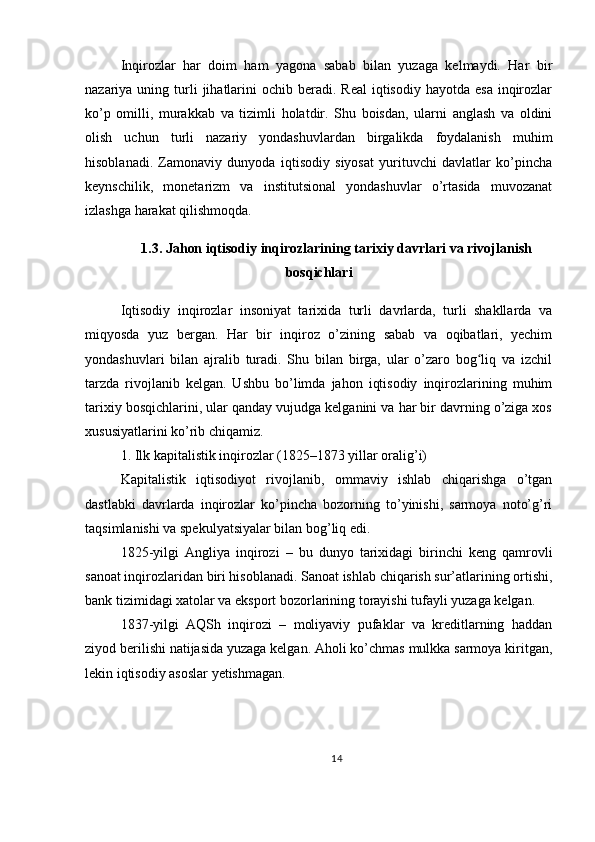 Inqirozlar   har   doim   ham   yagona   sabab   bilan   yuzaga   kelmaydi.   Har   bir
nazariya uning  turli   jihatlarini   ochib beradi.  Real   iqtisodiy  hayotda  esa  inqirozlar
ko’p   omilli,   murakkab   va   tizimli   holatdir.   Shu   boisdan,   ularni   anglash   va   oldini
olish   uchun   turli   nazariy   yondashuvlardan   birgalikda   foydalanish   muhim
hisoblanadi.   Zamonaviy   dunyoda   iqtisodiy   siyosat   yurituvchi   davlatlar   ko’pincha
keynschilik,   monetarizm   va   institutsional   yondashuvlar   o’rtasida   muvozanat
izlashga harakat qilishmoqda.
1.3. Jahon iqtisodiy inqirozlarining tarixiy davrlari va rivojlanish
bosqichlari
Iqtisodiy   inqirozlar   insoniyat   tarixida   turli   davrlarda,   turli   shakllarda   va
miqyosda   yuz   bergan.   Har   bir   inqiroz   o’zining   sabab   va   oqibatlari,   yechim
yondashuvlari   bilan   ajralib   turadi.   Shu   bilan   birga,   ular   o’zaro   bog liq   va   izchilʻ
tarzda   rivojlanib   kelgan.   Ushbu   bo’limda   jahon   iqtisodiy   inqirozlarining   muhim
tarixiy bosqichlarini, ular qanday vujudga kelganini va har bir davrning o’ziga xos
xususiyatlarini ko’rib chiqamiz.
1. Ilk kapitalistik inqirozlar (1825–1873 yillar oralig’i)
Kapitalistik   iqtisodiyot   rivojlanib,   ommaviy   ishlab   chiqarishga   o’tgan
dastlabki   davrlarda   inqirozlar   ko’pincha   bozorning   to’yinishi,   sarmoya   noto’g’ri
taqsimlanishi va spekulyatsiyalar bilan bog’liq edi.
1825-yilgi   Angliya   inqirozi   –   bu   dunyo   tarixidagi   birinchi   keng   qamrovli
sanoat inqirozlaridan biri hisoblanadi. Sanoat ishlab chiqarish sur’atlarining ortishi,
bank tizimidagi xatolar va eksport bozorlarining torayishi tufayli yuzaga kelgan.
1837-yilgi   AQSh   inqirozi   –   moliyaviy   pufaklar   va   kreditlarning   haddan
ziyod berilishi natijasida yuzaga kelgan. Aholi ko’chmas mulkka sarmoya kiritgan,
lekin iqtisodiy asoslar yetishmagan.
14 