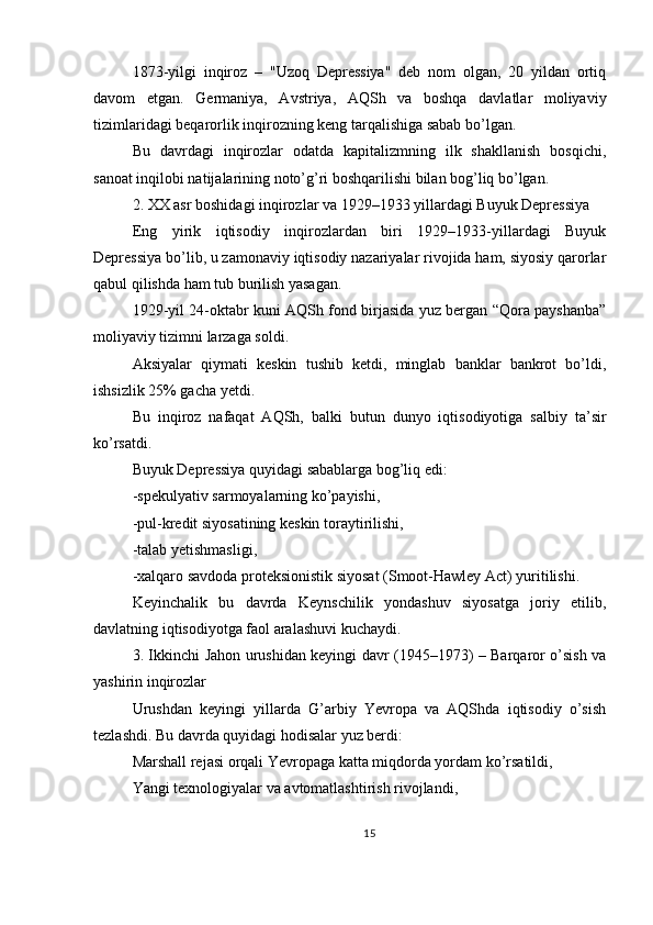 1873-yilgi   inqiroz   –   "Uzoq   Depressiya"   deb   nom   olgan,   20   yildan   ortiq
davom   etgan.   Germaniya,   Avstriya,   AQSh   va   boshqa   davlatlar   moliyaviy
tizimlaridagi beqarorlik inqirozning keng tarqalishiga sabab bo’lgan.
Bu   davrdagi   inqirozlar   odatda   kapitalizmning   ilk   shakllanish   bosqichi,
sanoat inqilobi natijalarining noto’g’ri boshqarilishi bilan bog’liq bo’lgan.
2. XX asr boshidagi inqirozlar va 1929–1933 yillardagi Buyuk Depressiya
Eng   yirik   iqtisodiy   inqirozlardan   biri   1929–1933-yillardagi   Buyuk
Depressiya bo’lib, u zamonaviy iqtisodiy nazariyalar rivojida ham, siyosiy qarorlar
qabul qilishda ham tub burilish yasagan.
1929-yil 24-oktabr kuni AQSh fond birjasida yuz bergan “Qora payshanba”
moliyaviy tizimni larzaga soldi.
Aksiyalar   qiymati   keskin   tushib   ketdi,   minglab   banklar   bankrot   bo’ldi,
ishsizlik 25% gacha yetdi.
Bu   inqiroz   nafaqat   AQSh,   balki   butun   dunyo   iqtisodiyotiga   salbiy   ta’sir
ko’rsatdi.
Buyuk Depressiya quyidagi sabablarga bog’liq edi:
-spekulyativ sarmoyalarning ko’payishi,
-pul-kredit siyosatining keskin toraytirilishi,
-talab yetishmasligi,
-xalqaro savdoda proteksionistik siyosat (Smoot-Hawley Act) yuritilishi.
Keyinchalik   bu   davrda   Keynschilik   yondashuv   siyosatga   joriy   etilib,
davlatning iqtisodiyotga faol aralashuvi kuchaydi.
3. Ikkinchi Jahon urushidan keyingi davr (1945–1973) – Barqaror o’sish va
yashirin inqirozlar
Urushdan   keyingi   yillarda   G’arbiy   Yevropa   va   AQShda   iqtisodiy   o’sish
tezlashdi. Bu davrda quyidagi hodisalar yuz berdi:
Marshall rejasi orqali Yevropaga katta miqdorda yordam ko’rsatildi,
Yangi texnologiyalar va avtomatlashtirish rivojlandi,
15 