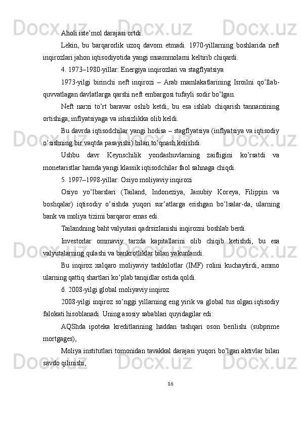 Aholi iste’mol darajasi ortdi.
Lekin,   bu   barqarorlik   uzoq   davom   etmadi.   1970-yillarning   boshlarida   neft
inqirozlari jahon iqtisodiyotida yangi muammolarni keltirib chiqardi.
4. 1973–1980-yillar: Energiya inqirozlari va stagflyatsiya
1973-yilgi   birinchi   neft   inqirozi   –   Arab   mamlakatlarining   Isroilni   qo’llab-
quvvatlagan davlatlarga qarshi neft embargosi tufayli sodir bo’lgan.
Neft   narxi   to’rt   baravar   oshib   ketdi,   bu   esa   ishlab   chiqarish   tannarxining
ortishiga, inflyatsiyaga va ishsizlikka olib keldi.
Bu davrda iqtisodchilar yangi hodisa – stagflyatsiya (inflyatsiya va iqtisodiy
o’sishning bir vaqtda pasayishi) bilan to’qnash kelishdi.
Ushbu   davr   Keynschilik   yondashuvlarning   zaifligini   ko’rsatdi   va
monetaristlar hamda yangi klassik iqtisodchilar faol sahnaga chiqdi.
5. 1997–1998-yillar: Osiyo moliyaviy inqirozi
Osiyo   yo’lbarslari   (Tailand,   Indoneziya,   Janubiy   Koreya,   Filippin   va
boshqalar)   iqtisodiy   o’sishda   yuqori   sur’atlarga   erishgan   bo’lsalar-da,   ularning
bank va moliya tizimi barqaror emas edi.
Tailandning baht valyutasi qadrsizlanishi inqirozni boshlab berdi.
Investorlar   ommaviy   tarzda   kapitallarini   olib   chiqib   ketishdi,   bu   esa
valyutalarning qulashi va bankrotliklar bilan yakunlandi.
Bu   inqiroz   xalqaro   moliyaviy   tashkilotlar   (IMF)   rolini   kuchaytirdi,   ammo
ularning qattiq shartlari ko’plab tanqidlar ostida qoldi.
6. 2008-yilgi global moliyaviy inqiroz
2008-yilgi inqiroz so’nggi yillarning eng yirik va global tus olgan iqtisodiy
falokati hisoblanadi. Uning asosiy sabablari quyidagilar edi:
AQShda   ipoteka   kreditlarining   haddan   tashqari   oson   berilishi   (subprime
mortgages),
Moliya institutlari tomonidan tavakkal darajasi yuqori bo’lgan aktivlar bilan
savdo qilinishi,
16 