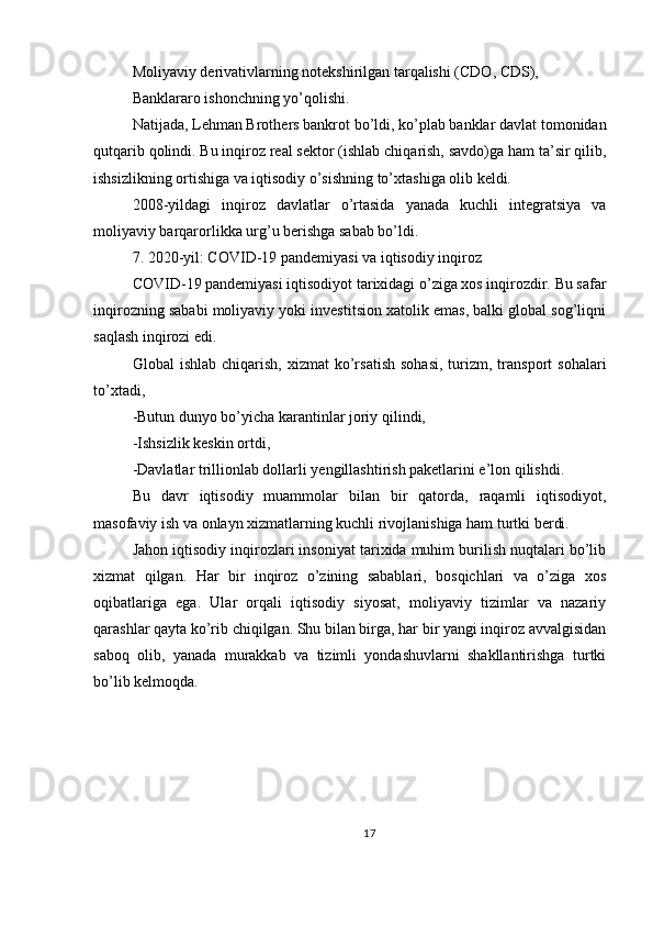 Moliyaviy derivativlarning notekshirilgan tarqalishi (CDO, CDS),
Banklararo ishonchning yo’qolishi.
Natijada, Lehman Brothers bankrot bo’ldi, ko’plab banklar davlat tomonidan
qutqarib qolindi. Bu inqiroz real sektor (ishlab chiqarish, savdo)ga ham ta’sir qilib,
ishsizlikning ortishiga va iqtisodiy o’sishning to’xtashiga olib keldi.
2008-yildagi   inqiroz   davlatlar   o’rtasida   yanada   kuchli   integratsiya   va
moliyaviy barqarorlikka urg’u berishga sabab bo’ldi.
7. 2020-yil: COVID-19 pandemiyasi va iqtisodiy inqiroz
COVID-19 pandemiyasi iqtisodiyot tarixidagi o’ziga xos inqirozdir. Bu safar
inqirozning sababi moliyaviy yoki investitsion xatolik emas, balki global sog’liqni
saqlash inqirozi edi.
Global   ishlab  chiqarish,   xizmat   ko’rsatish   sohasi,   turizm,  transport  sohalari
to’xtadi,
-Butun dunyo bo’yicha karantinlar joriy qilindi,
-Ishsizlik keskin ortdi,
-Davlatlar trillionlab dollarli yengillashtirish paketlarini e’lon qilishdi.
Bu   davr   iqtisodiy   muammolar   bilan   bir   qatorda,   raqamli   iqtisodiyot,
masofaviy ish va onlayn xizmatlarning kuchli rivojlanishiga ham turtki berdi.
Jahon iqtisodiy inqirozlari insoniyat tarixida muhim burilish nuqtalari bo’lib
xizmat   qilgan.   Har   bir   inqiroz   o’zining   sabablari,   bosqichlari   va   o’ziga   xos
oqibatlariga   ega.   Ular   orqali   iqtisodiy   siyosat,   moliyaviy   tizimlar   va   nazariy
qarashlar qayta ko’rib chiqilgan. Shu bilan birga, har bir yangi inqiroz avvalgisidan
saboq   olib,   yanada   murakkab   va   tizimli   yondashuvlarni   shakllantirishga   turtki
bo’lib kelmoqda.
17 