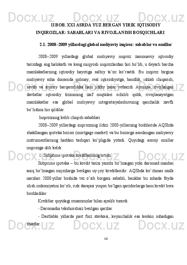 II BOB. XXI ASRDA YUZ BERGAN YIRIK IQTISODIY
INQIROZLAR: SABABLARI VA RIVOJLANISH BOSQICHLARI
2.1. 2008–2009 yillardagi global moliyaviy inqiroz: sabablar va omillar
2008–2009   yillardagi   global   moliyaviy   inqiroz   zamonaviy   iqtisodiy
tarixdagi eng halokatli va keng miqyosli inqirozlardan biri bo’lib, u deyarli barcha
mamlakatlarning   iqtisodiy   hayotiga   salbiy   ta’sir   ko’rsatdi.   Bu   inqiroz   birgina
moliyaviy   soha   doirasida   qolmay,   real   iqtisodiyotga,   bandlik,   ishlab   chiqarish,
savdo   va   siyosiy   barqarorlikka   ham   jiddiy   zarar   yetkazdi.   Ayniqsa,   rivojlangan
davlatlar   iqtisodiy   tizimining   zaif   nuqtalari   ochilib   qoldi,   rivojlanayotgan
mamlakatlar   esa   global   moliyaviy   integratsiyalashuvning   qanchalik   xavfli
bo’lishini his qildilar.
 Inqirozning kelib chiqish sabablari
2008–2009 yillardagi inqirozning ildizi 2000-yillarning boshlarida AQShda
shakllangan ipoteka bozori (mortgage market) va bu bozorga asoslangan moliyaviy
instrumentlarning   haddan   tashqari   ko’pligida   yotadi.   Quyidagi   asosiy   omillar
inqirozga olib keldi:
 1. Subprime ipoteka kreditlarining ortish
Subprime ipoteka – bu kredit tarixi yaxshi bo’lmagan yoki daromad manbai
aniq bo’lmagan  mijozlarga  berilgan  uy-joy kreditlaridir. AQShda  ko’chmas  mulk
narxlari   2000-yillar   boshida   tez   o’sib   borgani   sababli,   banklar   bu   sohada   foyda
olish imkoniyatini ko’rib, risk darajasi yuqori bo’lgan qarzdorlarga ham kredit bera
boshladilar.
Kreditlar quyidagi muammolar bilan ajralib turardi:
- Daromadni tekshirishsiz berilgan qarzlar.
-   Dastlabki   yillarda   past   foiz   stavkasi,   keyinchalik   esa   keskin   oshadigan
shartlar.
18 