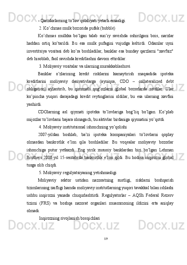 - Qarzdorlarning to’lov qobiliyati yetarli emasligi.
 2. Ko’chmas mulk bozorida pufak (bubble)
Ko’chmas   mulkka   bo’lgan   talab   sun’iy   ravishda   oshirilgani   bois,   narxlar
haddan   ortiq   ko’tarildi.   Bu   esa   mulk   pufagini   vujudga   keltirdi.   Odamlar   uyni
investitsiya vositasi  deb ko’ra boshladilar, banklar esa bunday qarzlarni "xavfsiz"
deb hisoblab, faol ravishda kreditlashni davom ettirdilar.
 3. Moliyaviy vositalar va ularning murakkablashuvi
Banklar   o’zlarining   kredit   risklarini   kamaytirish   maqsadida   ipoteka
kreditlarini   moliyaviy   derivativlarga   (ayniqsa,   CDO   –   collateralized   debt
obligation)   aylantirib,   bu   qimmatli   qog’ozlarni   global   bozorlarda   sotdilar.   Ular
ko’pincha   yuqori   darajadagi   kredit   reytinglarini   oldilar,   bu   esa   ularning   xavfini
yashirdi.
CDOlarning   asl   qiymati   ipoteka   to’lovlariga   bog’liq   bo’lgan.   Ko’plab
mijozlar to’lovlarni bajara olmagach, bu aktivlar birdaniga qiymatini yo’qotdi.
 4. Moliyaviy institutsional ishonchning yo’qolishi
2007-yildan   boshlab,   ba’zi   ipoteka   kompaniyalari   to’lovlarni   qoplay
olmasdan   bankrotlik   e’lon   qila   boshladilar.   Bu   voqealar   moliyaviy   bozorlar
ishonchiga   putur   yetkazdi.   Eng   yirik   xususiy   banklardan   biri   bo’lgan   Lehman
Brothers   2008-yil   15-sentabrda   bankrotlik   e’lon   qildi.   Bu   hodisa   inqirozni   global
tusga olib chiqdi.
 5. Moliyaviy regulyatsiyaning yetishmasligi
Moliyaviy   sektor   ustidan   nazoratning   sustligi,   risklarni   boshqarish
tizimlarining zaifligi hamda moliyaviy institutlarning yuqori tavakkal bilan ishlashi
ushbu   inqirozni   yanada   chuqurlashtirdi.   Regulyatorlar   –   AQSh   Federal   Rezerv
tizimi   (FRS)   va   boshqa   nazorat   organlari   muammoning   ildizini   erta   aniqlay
olmadi.
 Inqirozning rivojlanish bosqichlari
19 