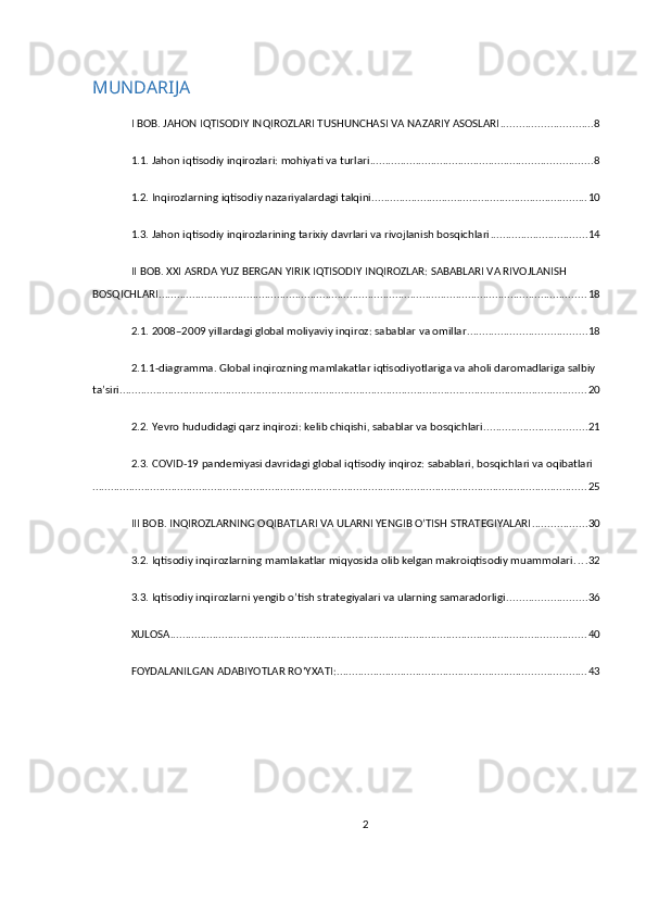 MUNDARIJA
I BOB. JAHON IQTISODIY INQIROZLARI TUSHUNCHASI VA NAZARIY ASOSLARI .............................. 8
1.1. Jahon iqtisodiy inqirozlari: mohiyati va turlari ......................................................................... 8
1.2. Inqirozlarning iqtisodiy nazariyalardagi talqini ....................................................................... 10
1.3. Jahon iqtisodiy inqirozlarining tarixiy davrlari va rivojlanish bosqichlari ................................ 14
II BOB. XXI ASRDA YUZ BERGAN YIRIK IQTISODIY INQIROZLAR: SABABLARI VA RIVOJLANISH 
BOSQICHLARI ............................................................................................................................................. 18
2.1. 2008–2009 yillardagi global moliyaviy inqiroz: sabablar va omillar ....................................... 18
2.1.1-diagramma. Global inqirozning mamlakatlar iqtisodiyotlariga va aholi daromadlariga salbiy 
ta’siri .......................................................................................................................................................... 20
2.2. Yevro hududidagi qarz inqirozi: kelib chiqishi, sabablar va bosqichlari .................................. 21
2.3. COVID-19 pandemiyasi davridagi global iqtisodiy inqiroz: sabablari, bosqichlari va oqibatlari
................................................................................................................................................................... 25
III BOB. INQIROZLARNING OQIBATLARI VA ULARNI YENGIB O’TISH STRATEGIYALARI .................. 30
3.2. Iqtisodiy inqirozlarning mamlakatlar miqyosida olib kelgan makroiqtisodiy muammolari . . . . 32
3.3. Iqtisodiy inqirozlarni yengib o’tish strategiyalari va ularning samaradorligi .......................... 36
XULOSA ......................................................................................................................................... 40
FOYDALANILGAN ADABIYOTLAR ROʻYXATI: .................................................................................. 43
2 