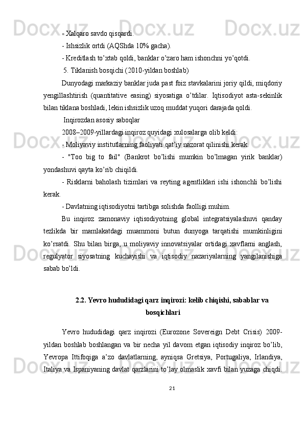 - Xalqaro savdo qisqardi.
- Ishsizlik ortdi (AQShda 10% gacha).
- Kreditlash to’xtab qoldi, banklar o’zaro ham ishonchni yo’qotdi.
 5. Tiklanish bosqichi (2010-yildan boshlab)
Dunyodagi markaziy banklar juda past foiz stavkalarini joriy qildi, miqdoriy
yengillashtirish   (quantitative   easing)   siyosatiga   o’tdilar.   Iqtisodiyot   asta-sekinlik
bilan tiklana boshladi, lekin ishsizlik uzoq muddat yuqori darajada qoldi.
 Inqirozdan asosiy saboqlar
2008–2009-yillardagi inqiroz quyidagi xulosalarga olib keldi:
- Moliyaviy institutlarning faoliyati qat’iy nazorat qilinishi kerak.
-   "Too   big   to   fail"   (Bankrot   bo’lishi   mumkin   bo’lmagan   yirik   banklar)
yondashuvi qayta ko’rib chiqildi.
-   Risklarni   baholash   tizimlari   va   reyting   agentliklari   ishi   ishonchli   bo’lishi
kerak.
- Davlatning iqtisodiyotni tartibga solishda faolligi muhim.
Bu   inqiroz   zamonaviy   iqtisodiyotning   global   integratsiyalashuvi   qanday
tezlikda   bir   mamlakatdagi   muammoni   butun   dunyoga   tarqatishi   mumkinligini
ko’rsatdi.   Shu   bilan   birga,   u   moliyaviy   innovatsiyalar   ortidagi   xavflarni   anglash,
regulyator   siyosatning   kuchayishi   va   iqtisodiy   nazariyalarning   yangilanishiga
sabab bo’ldi.
2.2. Yevro hududidagi qarz inqirozi: kelib chiqishi, sabablar va
bosqichlari
Yevro   hududidagi   qarz   inqirozi   (Eurozone   Sovereign   Debt   Crisis)   2009-
yildan  boshlab  boshlangan  va  bir   necha  yil  davom  etgan  iqtisodiy   inqiroz  bo’lib,
Yevropa   Ittifoqiga   a’zo   davlatlarning,   ayniqsa   Gretsiya,   Portugaliya,   Irlandiya,
Italiya va Ispaniyaning davlat qarzlarini to’lay olmaslik xavfi bilan yuzaga chiqdi.
21 