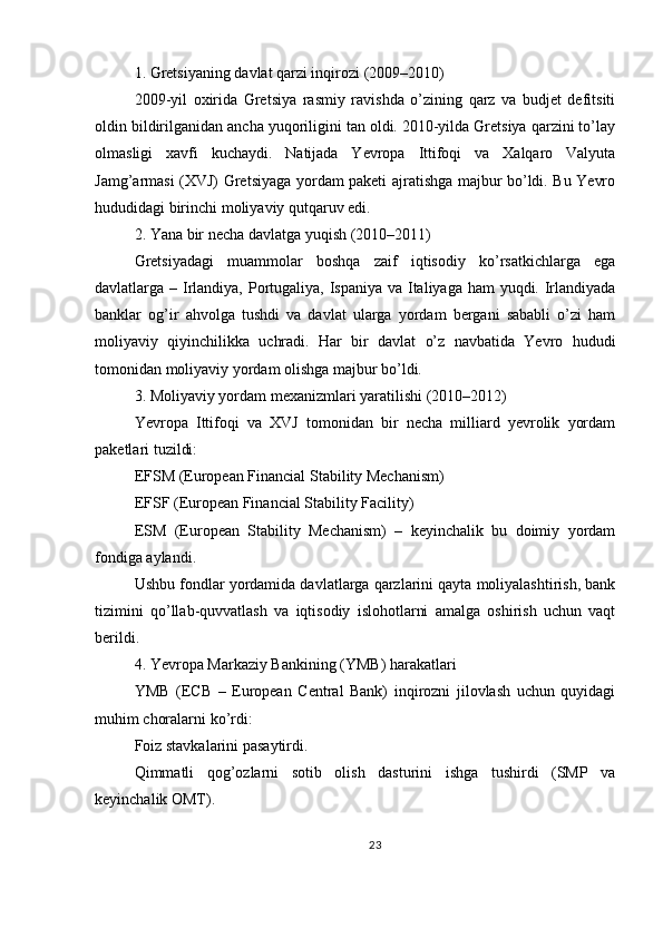 1. Gretsiyaning davlat qarzi inqirozi (2009–2010)
2009-yil   oxirida   Gretsiya   rasmiy   ravishda   o’zining   qarz   va   budjet   defitsiti
oldin bildirilganidan ancha yuqoriligini tan oldi. 2010-yilda Gretsiya qarzini to’lay
olmasligi   xavfi   kuchaydi.   Natijada   Yevropa   Ittifoqi   va   Xalqaro   Valyuta
Jamg’armasi (XVJ) Gretsiyaga yordam paketi ajratishga majbur bo’ldi. Bu Yevro
hududidagi birinchi moliyaviy qutqaruv edi.
2. Yana bir necha davlatga yuqish (2010–2011)
Gretsiyadagi   muammolar   boshqa   zaif   iqtisodiy   ko’rsatkichlarga   ega
davlatlarga – Irlandiya, Portugaliya, Ispaniya va Italiyaga ham  yuqdi. Irlandiyada
banklar   og’ir   ahvolga   tushdi   va   davlat   ularga   yordam   bergani   sababli   o’zi   ham
moliyaviy   qiyinchilikka   uchradi.   Har   bir   davlat   o’z   navbatida   Yevro   hududi
tomonidan moliyaviy yordam olishga majbur bo’ldi.
3. Moliyaviy yordam mexanizmlari yaratilishi (2010–2012)
Yevropa   Ittifoqi   va   XVJ   tomonidan   bir   necha   milliard   yevrolik   yordam
paketlari tuzildi:
EFSM (European Financial Stability Mechanism)
EFSF (European Financial Stability Facility)
ESM   (European   Stability   Mechanism)   –   keyinchalik   bu   doimiy   yordam
fondiga aylandi.
Ushbu fondlar yordamida davlatlarga qarzlarini qayta moliyalashtirish, bank
tizimini   qo’llab-quvvatlash   va   iqtisodiy   islohotlarni   amalga   oshirish   uchun   vaqt
berildi.
4. Yevropa Markaziy Bankining (YMB) harakatlari
YMB   (ECB   –   European   Central   Bank)   inqirozni   jilovlash   uchun   quyidagi
muhim choralarni ko’rdi:
Foiz stavkalarini pasaytirdi.
Qimmatli   qog’ozlarni   sotib   olish   dasturini   ishga   tushirdi   (SMP   va
keyinchalik OMT).
23 