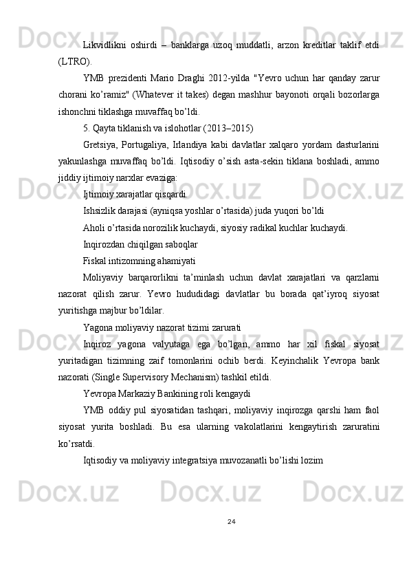 Likvidlikni   oshirdi   –   banklarga   uzoq   muddatli,   arzon   kreditlar   taklif   etdi
(LTRO).
YMB   prezidenti   Mario   Draghi   2012-yilda   "Yevro   uchun   har   qanday   zarur
chorani   ko’ramiz"   (Whatever   it   takes)   degan   mashhur   bayonoti   orqali   bozorlarga
ishonchni tiklashga muvaffaq bo’ldi.
5. Qayta tiklanish va islohotlar (2013–2015)
Gretsiya,   Portugaliya,   Irlandiya   kabi   davlatlar   xalqaro   yordam   dasturlarini
yakunlashga   muvaffaq   bo’ldi.   Iqtisodiy   o’sish   asta-sekin   tiklana   boshladi,   ammo
jiddiy ijtimoiy narxlar evaziga:
Ijtimoiy xarajatlar qisqardi.
Ishsizlik darajasi (ayniqsa yoshlar o’rtasida) juda yuqori bo’ldi
Aholi o’rtasida norozilik kuchaydi, siyosiy radikal kuchlar kuchaydi.
Inqirozdan chiqilgan saboqlar
Fiskal intizomning ahamiyati
Moliyaviy   barqarorlikni   ta’minlash   uchun   davlat   xarajatlari   va   qarzlarni
nazorat   qilish   zarur.   Yevro   hududidagi   davlatlar   bu   borada   qat’iyroq   siyosat
yuritishga majbur bo’ldilar.
Yagona moliyaviy nazorat tizimi zarurati
Inqiroz   yagona   valyutaga   ega   bo’lgan,   ammo   har   xil   fiskal   siyosat
yuritadigan   tizimning   zaif   tomonlarini   ochib   berdi.   Keyinchalik   Yevropa   bank
nazorati (Single Supervisory Mechanism) tashkil etildi.
Yevropa Markaziy Bankining roli kengaydi
YMB   oddiy   pul   siyosatidan   tashqari,   moliyaviy   inqirozga   qarshi   ham   faol
siyosat   yurita   boshladi.   Bu   esa   ularning   vakolatlarini   kengaytirish   zaruratini
ko’rsatdi.
Iqtisodiy va moliyaviy integratsiya muvozanatli bo’lishi lozim
24 
