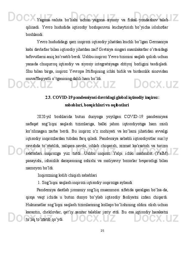 Yagona   valuta   bo’lishi   uchun   yagona   siyosiy   va   fiskal   yondashuv   talab
qilinadi.   Yevro   hududida   iqtisodiy   boshqaruvni   kuchaytirish   bo’yicha   islohotlar
boshlandi.
Yevro hududidagi qarz inqirozi iqtisodiy jihatdan kuchli bo’lgan Germaniya
kabi davlatlar bilan iqtisodiy jihatdan zaif Gretsiya singari mamlakatlar o’rtasidagi
tafovutlarni aniq ko’rsatib berdi. Ushbu inqiroz Yevro tizimini saqlab qolish uchun
yanada   chuqurroq   iqtisodiy   va   siyosiy   integratsiyaga   ehtiyoj   borligini   tasdiqladi.
Shu   bilan   birga,   inqiroz   Yevropa   Ittifoqining   ichki   birlik   va   birdamlik   sinovidan
muvaffaqiyatli o’tganining dalili ham bo’ldi.
2.3. COVID-19 pandemiyasi davridagi global iqtisodiy inqiroz:
sabablari, bosqichlari va oqibatlari
2020-yil   boshlarida   butun   dunyoga   yoyilgan   COVID-19   pandemiyasi
nafaqat   sog’liqni   saqlash   tizimlariga,   balki   jahon   iqtisodiyotiga   ham   misli
ko’rilmagan   zarba   berdi.   Bu   inqiroz   o’z   mohiyati   va   ko’lami   jihatidan   avvalgi
iqtisodiy inqirozlardan tubdan farq qiladi. Pandemiya sababli iqtisodiyotlar sun’iy
ravishda   to’xtatildi,   xalqaro   savdo,   ishlab   chiqarish,   xizmat   ko’rsatish   va   turizm
sektorlari   inqirozga   yuz   tutdi.   Ushbu   inqiroz   Yalpi   ichki   mahsulot   (YaIM)
pasayishi,   ishsizlik   darajasining   oshishi   va   moliyaviy   bozorlar   beqarorligi   bilan
namoyon bo’ldi.
 Inqirozning kelib chiqish sabablari
 1. Sog’liqni saqlash inqirozi iqtisodiy inqirozga aylandi
Pandemiya  dastlab   jismoniy   sog’liq   muammosi   sifatida  qaralgan   bo’lsa-da,
qisqa   vaqt   ichida   u   butun   dunyo   bo’ylab   iqtisodiy   faoliyatni   izdan   chiqardi.
Hukumatlar sog’liqni saqlash tizimlarining kollaps bo’lishining oldini olish uchun
karantin,   cheklovlar,   qat’iy   sanitar   talablar   joriy   etdi.   Bu   esa   iqtisodiy   harakatni
to’liq to’xtatib qo’ydi.
25 