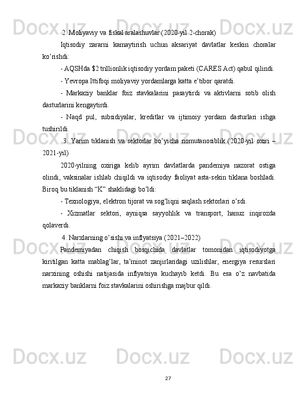  2. Moliyaviy va fiskal aralashuvlar (2020-yil 2-chorak)
Iqtisodiy   zararni   kamaytirish   uchun   aksariyat   davlatlar   keskin   choralar
ko’rishdi:
- AQSHda $2 trillionlik iqtisodiy yordam paketi (CARES Act) qabul qilindi.
- Yevropa Ittifoqi moliyaviy yordamlarga katta e’tibor qaratdi.
-   Markaziy   banklar   foiz   stavkalarini   pasaytirdi   va   aktivlarni   sotib   olish
dasturlarini kengaytirdi.
-   Naqd   pul,   subsidiyalar,   kreditlar   va   ijtimoiy   yordam   dasturlari   ishga
tushirildi.
  3.   Yarim   tiklanish   va   sektorlar   bo’yicha   nomutanosiblik   (2020-yil   oxiri   –
2021-yil)
2020-yilning   oxiriga   kelib   ayrim   davlatlarda   pandemiya   nazorat   ostiga
olindi,   vaksinalar   ishlab   chiqildi   va   iqtisodiy   faoliyat   asta-sekin   tiklana   boshladi.
Biroq bu tiklanish “K” shaklidagi bo’ldi:
- Texnologiya, elektron tijorat va sog’liqni saqlash sektorlari o’sdi.
-   Xizmatlar   sektori,   ayniqsa   sayyohlik   va   transport,   hanuz   inqirozda
qolaverdi.
 4. Narxlarning o’sishi va inflyatsiya (2021–2022)
Pandemiyadan   chiqish   bosqichida   davlatlar   tomonidan   iqtisodiyotga
kiritilgan   katta   mablag’lar,   ta’minot   zanjirlaridagi   uzilishlar,   energiya   resurslari
narxining   oshishi   natijasida   inflyatsiya   kuchayib   ketdi.   Bu   esa   o’z   navbatida
markaziy banklarni foiz stavkalarini oshirishga majbur qildi.
27 