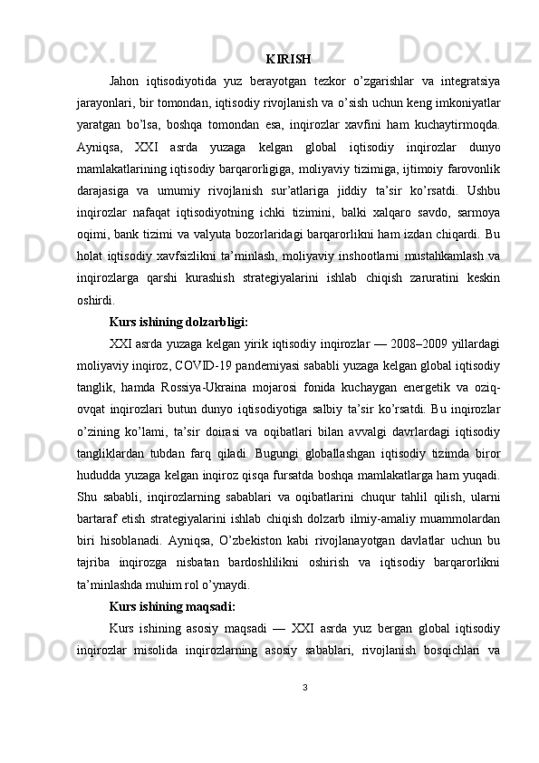 KIRISH
Jahon   iqtisodiyotida   yuz   berayotgan   tezkor   o’zgarishlar   va   integratsiya
jarayonlari, bir tomondan, iqtisodiy rivojlanish va o’sish uchun keng imkoniyatlar
yaratgan   bo’lsa,   boshqa   tomondan   esa,   inqirozlar   xavfini   ham   kuchaytirmoqda.
Ayniqsa,   XXI   asrda   yuzaga   kelgan   global   iqtisodiy   inqirozlar   dunyo
mamlakatlarining iqtisodiy barqarorligiga, moliyaviy tizimiga, ijtimoiy farovonlik
darajasiga   va   umumiy   rivojlanish   sur’atlariga   jiddiy   ta’sir   ko’rsatdi.   Ushbu
inqirozlar   nafaqat   iqtisodiyotning   ichki   tizimini,   balki   xalqaro   savdo,   sarmoya
oqimi, bank tizimi  va  valyuta bozorlaridagi  barqarorlikni  ham  izdan chiqardi. Bu
holat   iqtisodiy   xavfsizlikni   ta’minlash,   moliyaviy   inshootlarni   mustahkamlash   va
inqirozlarga   qarshi   kurashish   strategiyalarini   ishlab   chiqish   zaruratini   keskin
oshirdi.
Kurs ishining dolzarbligi:
XXI asrda yuzaga kelgan yirik iqtisodiy inqirozlar — 2008–2009 yillardagi
moliyaviy inqiroz, COVID-19 pandemiyasi sababli yuzaga kelgan global iqtisodiy
tanglik,   hamda   Rossiya-Ukraina   mojarosi   fonida   kuchaygan   energetik   va   oziq-
ovqat   inqirozlari   butun   dunyo   iqtisodiyotiga   salbiy   ta’sir   ko’rsatdi.   Bu   inqirozlar
o’zining   ko’lami,   ta’sir   doirasi   va   oqibatlari   bilan   avvalgi   davrlardagi   iqtisodiy
tangliklardan   tubdan   farq   qiladi.   Bugungi   globallashgan   iqtisodiy   tizimda   biror
hududda yuzaga kelgan inqiroz qisqa fursatda boshqa mamlakatlarga ham yuqadi.
Shu   sababli,   inqirozlarning   sabablari   va   oqibatlarini   chuqur   tahlil   qilish,   ularni
bartaraf   etish   strategiyalarini   ishlab   chiqish   dolzarb   ilmiy-amaliy   muammolardan
biri   hisoblanadi.   Ayniqsa,   O’zbekiston   kabi   rivojlanayotgan   davlatlar   uchun   bu
tajriba   inqirozga   nisbatan   bardoshlilikni   oshirish   va   iqtisodiy   barqarorlikni
ta’minlashda muhim rol o’ynaydi.
Kurs ishining maqsadi:
Kurs   ishining   asosiy   maqsadi   —   XXI   asrda   yuz   bergan   global   iqtisodiy
inqirozlar   misolida   inqirozlarning   asosiy   sabablari,   rivojlanish   bosqichlari   va
3 