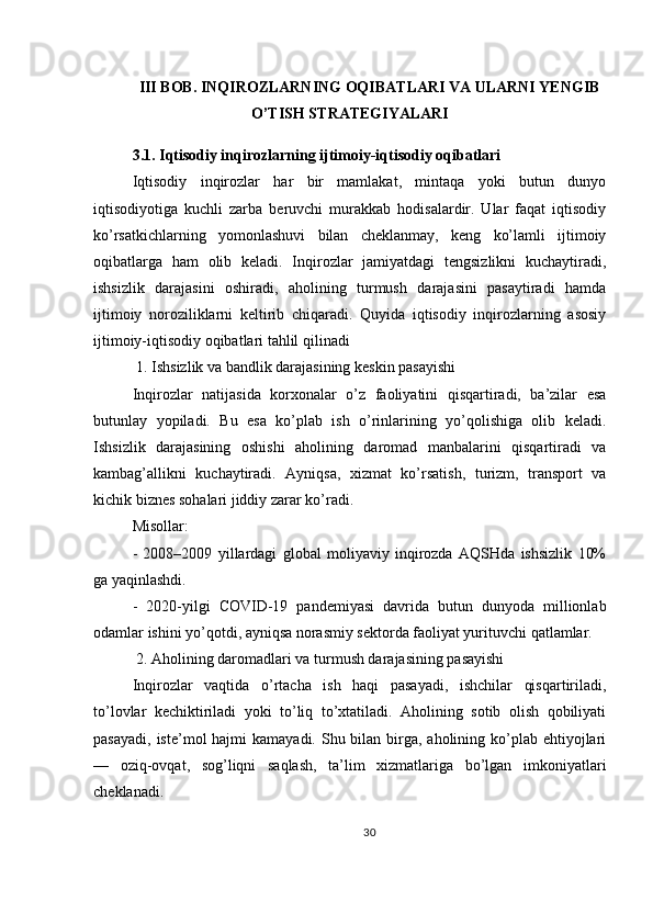 III BOB. INQIROZLARNING OQIBATLARI VA ULARNI YENGIB
O’TISH STRATEGIYALARI
3.1. Iqtisodiy inqirozlarning ijtimoiy-iqtisodiy oqibatlari
Iqtisodiy   inqirozlar   har   bir   mamlakat,   mintaqa   yoki   butun   dunyo
iqtisodiyotiga   kuchli   zarba   beruvchi   murakkab   hodisalardir.   Ular   faqat   iqtisodiy
ko’rsatkichlarning   yomonlashuvi   bilan   cheklanmay,   keng   ko’lamli   ijtimoiy
oqibatlarga   ham   olib   keladi.   Inqirozlar   jamiyatdagi   tengsizlikni   kuchaytiradi,
ishsizlik   darajasini   oshiradi,   aholining   turmush   darajasini   pasaytiradi   hamda
ijtimoiy   noroziliklarni   keltirib   chiqaradi.   Quyida   iqtisodiy   inqirozlarning   asosiy
ijtimoiy-iqtisodiy oqibatlari tahlil qilinadi
 1. Ishsizlik va bandlik darajasining keskin pasayishi
Inqirozlar   natijasida   korxonalar   o’z   faoliyatini   qisqartiradi,   ba’zilar   esa
butunlay   yopiladi.   Bu   esa   ko’plab   ish   o’rinlarining   yo’qolishiga   olib   keladi.
Ishsizlik   darajasining   oshishi   aholining   daromad   manbalarini   qisqartiradi   va
kambag’allikni   kuchaytiradi.   Ayniqsa,   xizmat   ko’rsatish,   turizm,   transport   va
kichik biznes sohalari jiddiy zarar ko’radi.
Misollar:
-   2008–2009   yillardagi   global   moliyaviy   inqirozda   AQSHda   ishsizlik   10%
ga yaqinlashdi.
-   2020-yilgi   COVID-19   pandemiyasi   davrida   butun   dunyoda   millionlab
odamlar ishini yo’qotdi, ayniqsa norasmiy sektorda faoliyat yurituvchi qatlamlar.
 2. Aholining daromadlari va turmush darajasining pasayishi
Inqirozlar   vaqtida   o’rtacha   ish   haqi   pasayadi,   ishchilar   qisqartiriladi,
to’lovlar   kechiktiriladi   yoki   to’liq   to’xtatiladi.   Aholining   sotib   olish   qobiliyati
pasayadi,  iste’mol  hajmi  kamayadi. Shu bilan birga, aholining ko’plab ehtiyojlari
—   oziq-ovqat,   sog’liqni   saqlash,   ta’lim   xizmatlariga   bo’lgan   imkoniyatlari
cheklanadi.
30 