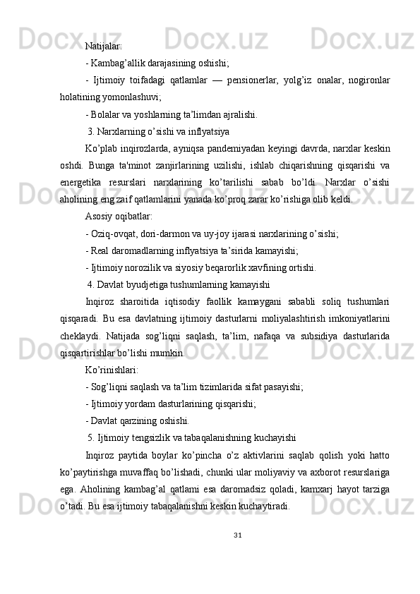 Natijalar:
- Kambag’allik darajasining oshishi;
-   Ijtimoiy   toifadagi   qatlamlar   —   pensionerlar,   yolg’iz   onalar,   nogironlar
holatining yomonlashuvi;
- Bolalar va yoshlarning ta’limdan ajralishi.
 3. Narxlarning o’sishi va inflyatsiya
Ko’plab inqirozlarda, ayniqsa pandemiyadan keyingi davrda, narxlar keskin
oshdi.   Bunga   ta'minot   zanjirlarining   uzilishi,   ishlab   chiqarishning   qisqarishi   va
energetika   resurslari   narxlarining   ko’tarilishi   sabab   bo’ldi.   Narxlar   o’sishi
aholining eng zaif qatlamlarini yanada ko’proq zarar ko’rishiga olib keldi.
Asosiy oqibatlar:
- Oziq-ovqat, dori-darmon va uy-joy ijarasi narxlarining o’sishi;
- Real daromadlarning inflyatsiya ta’sirida kamayishi;
- Ijtimoiy norozilik va siyosiy beqarorlik xavfining ortishi.
 4. Davlat byudjetiga tushumlarning kamayishi
Inqiroz   sharoitida   iqtisodiy   faollik   kamaygani   sababli   soliq   tushumlari
qisqaradi.   Bu   esa   davlatning   ijtimoiy   dasturlarni   moliyalashtirish   imkoniyatlarini
cheklaydi.   Natijada   sog’liqni   saqlash,   ta’lim,   nafaqa   va   subsidiya   dasturlarida
qisqartirishlar bo’lishi mumkin.
Ko’rinishlari:
- Sog’liqni saqlash va ta’lim tizimlarida sifat pasayishi;
- Ijtimoiy yordam dasturlarining qisqarishi;
- Davlat qarzining oshishi.
 5. Ijtimoiy tengsizlik va tabaqalanishning kuchayishi
Inqiroz   paytida   boylar   ko’pincha   o’z   aktivlarini   saqlab   qolish   yoki   hatto
ko’paytirishga muvaffaq bo’lishadi, chunki ular moliyaviy va axborot resurslariga
ega.   Aholining   kambag’al   qatlami   esa   daromadsiz   qoladi,   kamxarj   hayot   tarziga
o’tadi. Bu esa ijtimoiy tabaqalanishni keskin kuchaytiradi.
31 