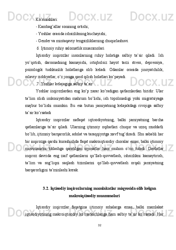 Ko’rinishlari:
- Kambag’allar sonining ortishi;
- Yoshlar orasida ishsizlikning kuchayishi;
- Gender va mintaqaviy tengsizliklarning chuqurlashuvi.
 6. Ijtimoiy ruhiy salomatlik muammolari
Iqtisodiy   inqirozlar   insonlarning   ruhiy   holatiga   salbiy   ta’sir   qiladi.   Ish
yo’qotish,   daromadning   kamayishi,   istiqbolsiz   hayot   tarzi   stress,   depressiya,
psixologik   tushkunlik   holatlariga   olib   keladi.   Odamlar   orasida   jinoyatchilik,
oilaviy ziddiyatlar, o’z joniga qasd qilish holatlari ko’payadi.
 7. Yoshlar kelajagiga salbiy ta’sir
Yoshlar   inqirozlardan   eng   ko’p   zarar   ko’radigan   qatlamlardan   biridir.   Ular
ta’lim   olish   imkoniyatidan   mahrum   bo’lishi,   ish   topolmasligi   yoki   migratsiyaga
majbur   bo’lishi   mumkin.   Bu   esa   butun   jamiyatning   kelajakdagi   rivojiga   salbiy
ta’sir ko’rsatadi
Iqtisodiy   inqirozlar   nafaqat   iqtisodiyotning,   balki   jamiyatning   barcha
qatlamlariga   ta’sir   qiladi.   Ularning   ijtimoiy   oqibatlari   chuqur   va   uzoq   muddatli
bo’lib, ijtimoiy barqarorlik, adolat va taraqqiyotga xavf tug’diradi. Shu sababli har
bir inqirozga qarshi kurashishda faqat makroiqtisodiy choralar emas, balki ijtimoiy
muvozanatni   tiklashga   qaratilgan   siyosatlar   ham   muhim   o’rin   tutadi.   Davlatlar
inqiroz   davrida   eng   zaif   qatlamlarni   qo’llab-quvvatlash,   ishsizlikni   kamaytirish,
ta’lim   va   sog’liqni   saqlash   tizimlarini   qo’llab-quvvatlash   orqali   jamiyatning
barqarorligini ta’minlashi kerak.
3.2. Iqtisodiy inqirozlarning mamlakatlar miqyosida olib kelgan
makroiqtisodiy muammolari
Iqtisodiy   inqirozlar   faqatgina   ijtimoiy   sohalarga   emas,   balki   mamlakat
iqtisodiyotining makroiqtisodiy ko’rsatkichlariga ham salbiy ta’sir ko’rsatadi. Har
32 
