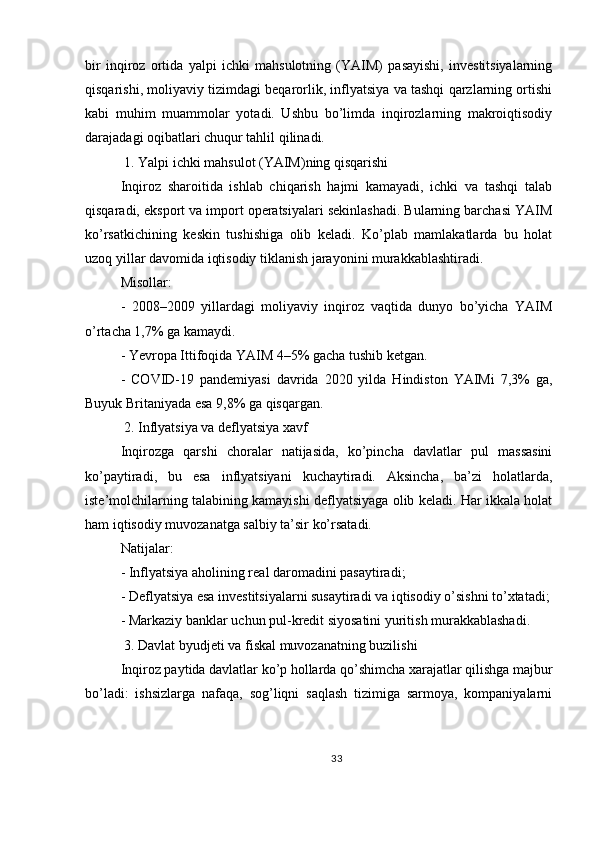 bir   inqiroz   ortida   yalpi   ichki   mahsulotning   (YAIM)   pasayishi,   investitsiyalarning
qisqarishi, moliyaviy tizimdagi beqarorlik, inflyatsiya va tashqi qarzlarning ortishi
kabi   muhim   muammolar   yotadi.   Ushbu   bo’limda   inqirozlarning   makroiqtisodiy
darajadagi oqibatlari chuqur tahlil qilinadi.
 1. Yalpi ichki mahsulot (YAIM)ning qisqarishi
Inqiroz   sharoitida   ishlab   chiqarish   hajmi   kamayadi,   ichki   va   tashqi   talab
qisqaradi, eksport va import operatsiyalari sekinlashadi. Bularning barchasi YAIM
ko’rsatkichining   keskin   tushishiga   olib   keladi.   Ko’plab   mamlakatlarda   bu   holat
uzoq yillar davomida iqtisodiy tiklanish jarayonini murakkablashtiradi.
Misollar:
-   2008–2009   yillardagi   moliyaviy   inqiroz   vaqtida   dunyo   bo’yicha   YAIM
o’rtacha 1,7% ga kamaydi.
- Yevropa Ittifoqida YAIM 4–5% gacha tushib ketgan.
-   COVID-19   pandemiyasi   davrida   2020   yilda   Hindiston   YAIMi   7,3%   ga,
Buyuk Britaniyada esa 9,8% ga qisqargan.
 2. Inflyatsiya va deflyatsiya xavf
Inqirozga   qarshi   choralar   natijasida,   ko’pincha   davlatlar   pul   massasini
ko’paytiradi,   bu   esa   inflyatsiyani   kuchaytiradi.   Aksincha,   ba’zi   holatlarda,
iste’molchilarning talabining kamayishi deflyatsiyaga olib keladi. Har ikkala holat
ham iqtisodiy muvozanatga salbiy ta’sir ko’rsatadi.
Natijalar:
- Inflyatsiya aholining real daromadini pasaytiradi;
- Deflyatsiya esa investitsiyalarni susaytiradi va iqtisodiy o’sishni to’xtatadi;
- Markaziy banklar uchun pul-kredit siyosatini yuritish murakkablashadi.
 3. Davlat byudjeti va fiskal muvozanatning buzilishi
Inqiroz paytida davlatlar ko’p hollarda qo’shimcha xarajatlar qilishga majbur
bo’ladi:   ishsizlarga   nafaqa,   sog’liqni   saqlash   tizimiga   sarmoya,   kompaniyalarni
33 