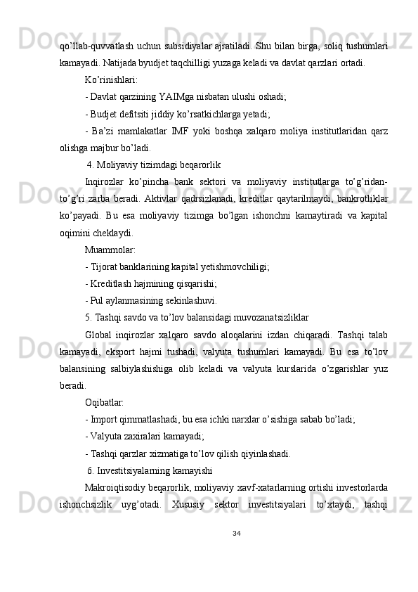 qo’llab-quvvatlash uchun subsidiyalar  ajratiladi. Shu bilan birga, soliq tushumlari
kamayadi. Natijada byudjet taqchilligi yuzaga keladi va davlat qarzlari ortadi.
Ko’rinishlari:
- Davlat qarzining YAIMga nisbatan ulushi oshadi;
- Budjet defitsiti jiddiy ko’rsatkichlarga yetadi;
-   Ba’zi   mamlakatlar   IMF   yoki   boshqa   xalqaro   moliya   institutlaridan   qarz
olishga majbur bo’ladi.
 4. Moliyaviy tizimdagi beqarorlik
Inqirozlar   ko’pincha   bank   sektori   va   moliyaviy   institutlarga   to’g’ridan-
to’g’ri   zarba   beradi.   Aktivlar   qadrsizlanadi,   kreditlar   qaytarilmaydi,   bankrotliklar
ko’payadi.   Bu   esa   moliyaviy   tizimga   bo’lgan   ishonchni   kamaytiradi   va   kapital
oqimini cheklaydi.
Muammolar:
- Tijorat banklarining kapital yetishmovchiligi;
- Kreditlash hajmining qisqarishi;
- Pul aylanmasining sekinlashuvi.
5. Tashqi savdo va to’lov balansidagi muvozanatsizliklar
Global   inqirozlar   xalqaro   savdo   aloqalarini   izdan   chiqaradi.   Tashqi   talab
kamayadi,   eksport   hajmi   tushadi,   valyuta   tushumlari   kamayadi.   Bu   esa   to’lov
balansining   salbiylashishiga   olib   keladi   va   valyuta   kurslarida   o’zgarishlar   yuz
beradi.
Oqibatlar:
- Import qimmatlashadi, bu esa ichki narxlar o’sishiga sabab bo’ladi;
- Valyuta zaxiralari kamayadi;
- Tashqi qarzlar xizmatiga to’lov qilish qiyinlashadi.
 6. Investitsiyalarning kamayishi
Makroiqtisodiy beqarorlik, moliyaviy xavf-xatarlarning ortishi investorlarda
ishonchsizlik   uyg’otadi.   Xususiy   sektor   investitsiyalari   to’xtaydi,   tashqi
34 