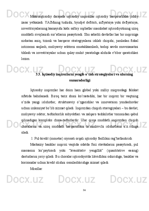 Makroiqtisodiy   darajada   iqtisodiy   inqirozlar   iqtisodiy   barqarorlikka   jiddiy
zarar yetkazadi. YAIMning tushishi, byudjet defitsiti, inflyatsiya yoki deflyatsiya,
investitsiyalarning kamayishi kabi salbiy oqibatlar mamlakat iqtisodiyotining uzoq
muddatli rivojlanish sur’atlarini pasaytiradi. Shu sababli davlatlar har bir inqirozga
nisbatan   aniq,   tizimli   va   barqaror   strategiyalarni   ishlab   chiqishi,   jumladan   fiskal
intizomni  saqlash,  moliyaviy sektorni  mustahkamlash,  tashqi  savdo  muvozanatini
tiklash va investitsiyalar uchun qulay muhit yaratishga alohida e’tibor qaratishlari
lozim.
3.3. Iqtisodiy inqirozlarni yengib o’tish strategiyalari va ularning
samaradorligi
Iqtisodiy   inqirozlar   har   doim   ham   global   yoki   milliy   miqyosdagi   falokat
sifatida   baholanadi.   Biroq   tarix   shuni   ko’rsatadiki,   har   bir   inqiroz   bir   vaqtning
o’zida   yangi   islohotlar,   strukturaviy   o’zgarishlar   va   innovatsion   yondashuvlar
uchun imkoniyat bo’lib xizmat qiladi. Inqirozdan chiqish strategiyalari – bu davlat,
moliyaviy sektor, tadbirkorlik subyektlari va xalqaro tashkilotlar tomonidan qabul
qilinadigan   kompleks   chora-tadbirlardir.   Ular   qisqa   muddatli   inqirozdan   chiqish
choralarini   va   uzoq   muddatli   barqarorlikni   ta’minlovchi   islohotlarni   o’z   ichiga
oladi.
 1. Pul-kredit (monetar) siyosati orqali iqtisodiy faollikni rag’batlantirish
Markaziy   banklar   inqiroz   vaqtida   odatda   foiz   stavkalarini   pasaytiradi,   pul
massasini   ko’paytiradi   yoki   “kvantitativ   yengillik”   (quantitative   easing)
dasturlarini joriy qiladi. Bu choralar iqtisodiyotda likvidlikni oshirishga, banklar va
korxonalar uchun kredit olishni osonlashtirishga xizmat qiladi.
Misollar:
36 
