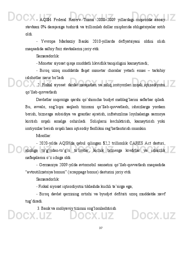 -   AQSH   Federal   Rezerv   Tizimi   2008–2009   yillardagi   inqirozda   asosiy
stavkani 0% darajasiga tushirdi va trillionlab dollar miqdorida obligatsiyalar sotib
oldi.
-   Yevropa   Markaziy   Banki   2010-yillarda   deflyatsiyani   oldini   olish
maqsadida salbiy foiz stavkalarini joriy etdi.
Samaradorlik:
- Monetar siyosat qisqa muddatli likvidlik tanqisligini kamaytiradi;
-   Biroq   uzoq   muddatda   faqat   monetar   choralar   yetarli   emas   –   tarkibiy
islohotlar zarur bo’ladi
  2. Fiskal  siyosat:  davlat  xarajatlari  va soliq imtiyozlari orqali iqtisodiyotni
qo’llab-quvvatlash
Davlatlar   inqirozga   qarshi   qo’shimcha   budjet   mablag’larini   safarbar   qiladi.
Bu,   avvalo,   sog’liqni   saqlash   tizimini   qo’llab-quvvatlash,   ishsizlarga   yordam
berish,   biznesga   subsidiya   va   grantlar   ajratish,   infratuzilma   loyihalariga   sarmoya
kiritish   orqali   amalga   oshiriladi.   Soliqlarni   kechiktirish,   kamaytirish   yoki
imtiyozlar berish orqali ham iqtisodiy faollikni rag’batlantirish mumkin.
Misollar:
-   2020-yilda   AQSHda   qabul   qilingan   $2,2   trillionlik   CARES   Act   dasturi,
aholiga   to’g’ridan-to’g’ri   to’lovlar,   kichik   biznesga   kreditlar   va   ishsizlik
nafaqalarini o’z ichiga oldi.
-   Germaniya   2009-yilda   avtomobil   sanoatini   qo’llab-quvvatlash   maqsadida
“avtoutilizatsiya bonusi” (scrappage bonus) dasturini joriy etdi.
Samaradorlik:
- Fiskal siyosat iqtisodiyotni tiklashda kuchli ta’sirga ega;
-   Biroq   davlat   qarzining   ortishi   va   byudjet   defitsiti   uzoq   muddatda   xavf
tug’diradi.
 3. Bank va moliyaviy tizimni sog’lomlashtirish
37 