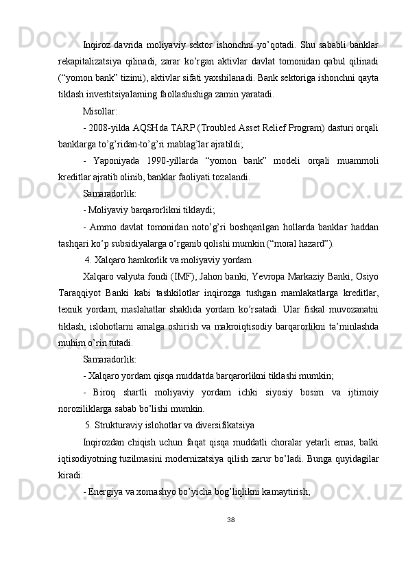 Inqiroz   davrida   moliyaviy   sektor   ishonchni   yo’qotadi.   Shu   sababli   banklar
rekapitalizatsiya   qilinadi,   zarar   ko’rgan   aktivlar   davlat   tomonidan   qabul   qilinadi
(“yomon bank” tizimi), aktivlar sifati yaxshilanadi. Bank sektoriga ishonchni qayta
tiklash investitsiyalarning faollashishiga zamin yaratadi.
Misollar:
- 2008-yilda AQSHda TARP (Troubled Asset Relief Program) dasturi orqali
banklarga to’g’ridan-to’g’ri mablag’lar ajratildi;
-   Yaponiyada   1990-yillarda   “yomon   bank”   modeli   orqali   muammoli
kreditlar ajratib olinib, banklar faoliyati tozalandi.
Samaradorlik:
- Moliyaviy barqarorlikni tiklaydi;
-   Ammo   davlat   tomonidan   noto’g’ri   boshqarilgan   hollarda   banklar   haddan
tashqari ko’p subsidiyalarga o’rganib qolishi mumkin (“moral hazard”).
 4. Xalqaro hamkorlik va moliyaviy yordam
Xalqaro valyuta fondi (IMF), Jahon banki, Yevropa Markaziy Banki, Osiyo
Taraqqiyot   Banki   kabi   tashkilotlar   inqirozga   tushgan   mamlakatlarga   kreditlar,
texnik   yordam,   maslahatlar   shaklida   yordam   ko’rsatadi.   Ular   fiskal   muvozanatni
tiklash,  islohotlarni  amalga  oshirish   va  makroiqtisodiy   barqarorlikni   ta’minlashda
muhim o’rin tutadi.
Samaradorlik:
- Xalqaro yordam qisqa muddatda barqarorlikni tiklashi mumkin;
-   Biroq   shartli   moliyaviy   yordam   ichki   siyosiy   bosim   va   ijtimoiy
noroziliklarga sabab bo’lishi mumkin.
 5. Strukturaviy islohotlar va diversifikatsiya
Inqirozdan   chiqish   uchun   faqat   qisqa   muddatli   choralar   yetarli   emas,   balki
iqtisodiyotning tuzilmasini modernizatsiya qilish zarur bo’ladi. Bunga quyidagilar
kiradi:
- Energiya va xomashyo bo’yicha bog’liqlikni kamaytirish;
38 