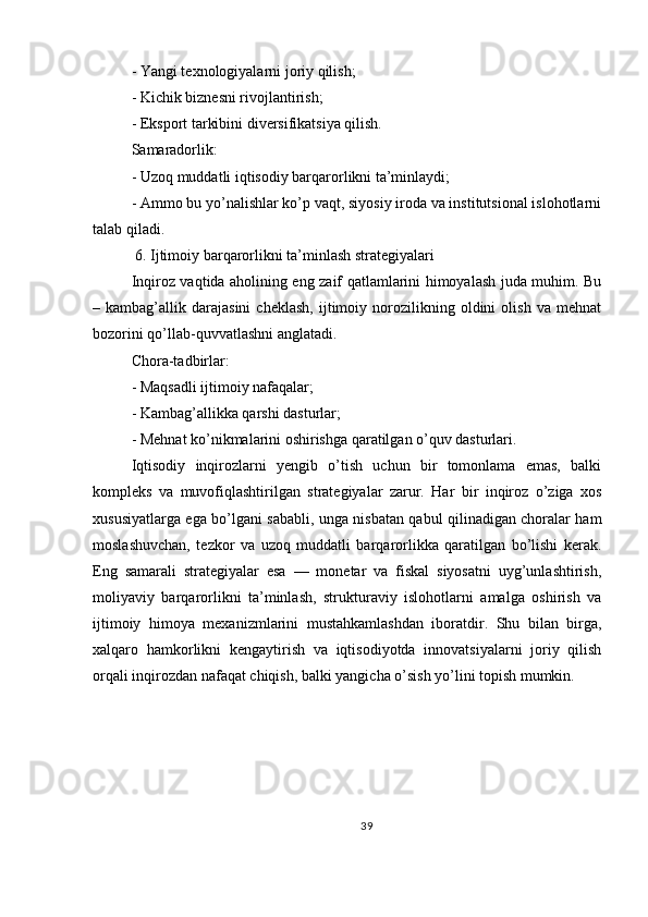 - Yangi texnologiyalarni joriy qilish;
- Kichik biznesni rivojlantirish;
- Eksport tarkibini diversifikatsiya qilish.
Samaradorlik:
- Uzoq muddatli iqtisodiy barqarorlikni ta’minlaydi;
- Ammo bu yo’nalishlar ko’p vaqt, siyosiy iroda va institutsional islohotlarni
talab qiladi.
 6. Ijtimoiy barqarorlikni ta’minlash strategiyalari
Inqiroz vaqtida aholining eng zaif qatlamlarini himoyalash juda muhim. Bu
–  kambag’allik   darajasini   cheklash,   ijtimoiy   norozilikning   oldini   olish   va  mehnat
bozorini qo’llab-quvvatlashni anglatadi.
Chora-tadbirlar:
- Maqsadli ijtimoiy nafaqalar;
- Kambag’allikka qarshi dasturlar;
- Mehnat ko’nikmalarini oshirishga qaratilgan o’quv dasturlari.
Iqtisodiy   inqirozlarni   yengib   o’tish   uchun   bir   tomonlama   emas,   balki
kompleks   va   muvofiqlashtirilgan   strategiyalar   zarur.   Har   bir   inqiroz   o’ziga   xos
xususiyatlarga ega bo’lgani sababli, unga nisbatan qabul qilinadigan choralar ham
moslashuvchan,   tezkor   va   uzoq   muddatli   barqarorlikka   qaratilgan   bo’lishi   kerak.
Eng   samarali   strategiyalar   esa   —   monetar   va   fiskal   siyosatni   uyg’unlashtirish,
moliyaviy   barqarorlikni   ta’minlash,   strukturaviy   islohotlarni   amalga   oshirish   va
ijtimoiy   himoya   mexanizmlarini   mustahkamlashdan   iboratdir.   Shu   bilan   birga,
xalqaro   hamkorlikni   kengaytirish   va   iqtisodiyotda   innovatsiyalarni   joriy   qilish
orqali inqirozdan nafaqat chiqish, balki yangicha o’sish yo’lini topish mumkin.
39 