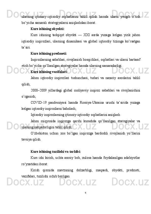 ularning   ijtimoiy-iqtisodiy   oqibatlarini   tahlil   qilish   hamda   ularni   yengib   o’tish
bo’yicha samarali strategiyalarni aniqlashdan iborat.
Kurs ishining obyekti:
Kurs   ishining   tadqiqot   obyekti   —   XXI   asrda   yuzaga   kelgan   yirik   jahon
iqtisodiy   inqirozlari,   ularning   dinamikasi   va   global   iqtisodiy   tizimga   ko’rsatgan
ta’siri.
Kurs ishining predmeti:
Inqirozlarning sabablari, rivojlanish bosqichlari, oqibatlari va ularni bartaraf
etish bo’yicha qo’llanilgan strategiyalar hamda ularning samaradorligi.
Kurs ishining vazifalari:
Jahon   iqtisodiy   inqirozlari   tushunchasi,   turlari   va   nazariy   asoslarini   tahlil
qilish;
2008–2009   yillardagi   global   moliyaviy   inqiroz   sabablari   va   rivojlanishini
o’rganish;
COVID-19   pandemiyasi   hamda   Rossiya-Ukraina   urushi   ta’sirida   yuzaga
kelgan iqtisodiy inqirozlarni baholash;
Iqtisodiy inqirozlarning ijtimoiy-iqtisodiy oqibatlarini aniqlash
Jahon   miqyosida   inqirozga   qarshi   kurashda   qo’llanilgan   strategiyalar   va
ularning natijadorligini tahlil qilish;
O’zbekiston   uchun   xos   bo’lgan   inqirozga   bardoshli   rivojlanish   yo’llarini
tavsiya qilish.
Kurs ishining tuzilishi va tarkibi:
Kurs   ishi   kirish,   uchta  asosiy   bob,   xulosa   hamda  foydalanilgan   adabiyotlar
ro’yxatidan iborat.
Kirish   qismida   mavzuning   dolzarbligi,   maqsadi,   obyekti,   predmeti,
vazifalari, tuzilishi ochib berilgan
4 