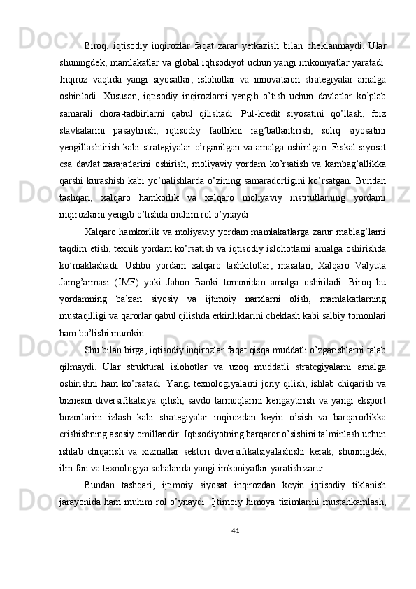 Biroq,   iqtisodiy   inqirozlar   faqat   zarar   yetkazish   bilan   cheklanmaydi.   Ular
shuningdek, mamlakatlar va global iqtisodiyot uchun yangi imkoniyatlar yaratadi.
Inqiroz   vaqtida   yangi   siyosatlar,   islohotlar   va   innovatsion   strategiyalar   amalga
oshiriladi.   Xususan,   iqtisodiy   inqirozlarni   yengib   o’tish   uchun   davlatlar   ko’plab
samarali   chora-tadbirlarni   qabul   qilishadi.   Pul-kredit   siyosatini   qo’llash,   foiz
stavkalarini   pasaytirish,   iqtisodiy   faollikni   rag’batlantirish,   soliq   siyosatini
yengillashtirish kabi strategiyalar o’rganilgan va amalga oshirilgan. Fiskal siyosat
esa   davlat   xarajatlarini   oshirish,   moliyaviy   yordam   ko’rsatish   va   kambag’allikka
qarshi   kurashish   kabi   yo’nalishlarda   o’zining  samaradorligini   ko’rsatgan.   Bundan
tashqari,   xalqaro   hamkorlik   va   xalqaro   moliyaviy   institutlarning   yordami
inqirozlarni yengib o’tishda muhim rol o’ynaydi.
Xalqaro hamkorlik va moliyaviy yordam mamlakatlarga zarur mablag’larni
taqdim etish, texnik yordam ko’rsatish va iqtisodiy islohotlarni amalga oshirishda
ko’maklashadi.   Ushbu   yordam   xalqaro   tashkilotlar,   masalan,   Xalqaro   Valyuta
Jamg’armasi   (IMF)   yoki   Jahon   Banki   tomonidan   amalga   oshiriladi.   Biroq   bu
yordamning   ba’zan   siyosiy   va   ijtimoiy   narxlarni   olish,   mamlakatlarning
mustaqilligi va qarorlar qabul qilishda erkinliklarini cheklash kabi salbiy tomonlari
ham bo’lishi mumkin
Shu bilan birga, iqtisodiy inqirozlar faqat qisqa muddatli o’zgarishlarni talab
qilmaydi.   Ular   struktural   islohotlar   va   uzoq   muddatli   strategiyalarni   amalga
oshirishni  ham ko’rsatadi.  Yangi texnologiyalarni joriy qilish, ishlab chiqarish va
biznesni   diversifikatsiya   qilish,   savdo   tarmoqlarini   kengaytirish   va   yangi   eksport
bozorlarini   izlash   kabi   strategiyalar   inqirozdan   keyin   o’sish   va   barqarorlikka
erishishning asosiy omillaridir. Iqtisodiyotning barqaror o’sishini ta’minlash uchun
ishlab   chiqarish   va   xizmatlar   sektori   diversifikatsiyalashishi   kerak,   shuningdek,
ilm-fan va texnologiya sohalarida yangi imkoniyatlar yaratish zarur.
Bundan   tashqari,   ijtimoiy   siyosat   inqirozdan   keyin   iqtisodiy   tiklanish
jarayonida   ham   muhim   rol  o’ynaydi.  Ijtimoiy  himoya  tizimlarini  mustahkamlash,
41 