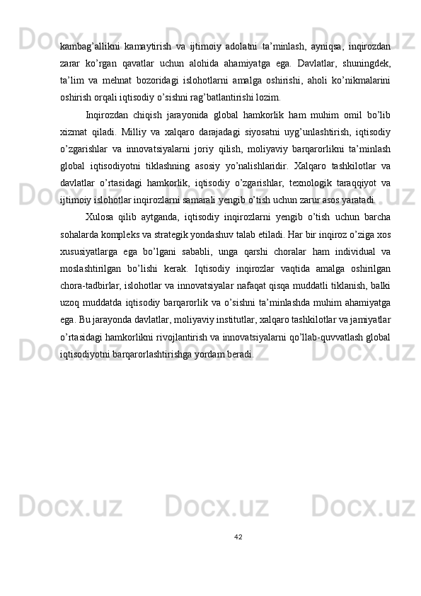 kambag’allikni   kamaytirish   va   ijtimoiy   adolatni   ta’minlash,   ayniqsa,   inqirozdan
zarar   ko’rgan   qavatlar   uchun   alohida   ahamiyatga   ega.   Davlatlar,   shuningdek,
ta’lim   va   mehnat   bozoridagi   islohotlarni   amalga   oshirishi,   aholi   ko’nikmalarini
oshirish orqali iqtisodiy o’sishni rag’batlantirishi lozim.
Inqirozdan   chiqish   jarayonida   global   hamkorlik   ham   muhim   omil   bo’lib
xizmat   qiladi.   Milliy   va   xalqaro   darajadagi   siyosatni   uyg’unlashtirish,   iqtisodiy
o’zgarishlar   va   innovatsiyalarni   joriy   qilish,   moliyaviy   barqarorlikni   ta’minlash
global   iqtisodiyotni   tiklashning   asosiy   yo’nalishlaridir.   Xalqaro   tashkilotlar   va
davlatlar   o’rtasidagi   hamkorlik,   iqtisodiy   o’zgarishlar,   texnologik   taraqqiyot   va
ijtimoiy islohotlar inqirozlarni samarali yengib o’tish uchun zarur asos yaratadi.
Xulosa   qilib   aytganda,   iqtisodiy   inqirozlarni   yengib   o’tish   uchun   barcha
sohalarda kompleks va strategik yondashuv talab etiladi. Har bir inqiroz o’ziga xos
xususiyatlarga   ega   bo’lgani   sababli,   unga   qarshi   choralar   ham   individual   va
moslashtirilgan   bo’lishi   kerak.   Iqtisodiy   inqirozlar   vaqtida   amalga   oshirilgan
chora-tadbirlar, islohotlar va innovatsiyalar nafaqat qisqa muddatli tiklanish, balki
uzoq  muddatda  iqtisodiy  barqarorlik  va  o’sishni   ta’minlashda  muhim   ahamiyatga
ega. Bu jarayonda davlatlar, moliyaviy institutlar, xalqaro tashkilotlar va jamiyatlar
o’rtasidagi hamkorlikni rivojlantirish va innovatsiyalarni qo’llab-quvvatlash global
iqtisodiyotni barqarorlashtirishga yordam beradi.
42 