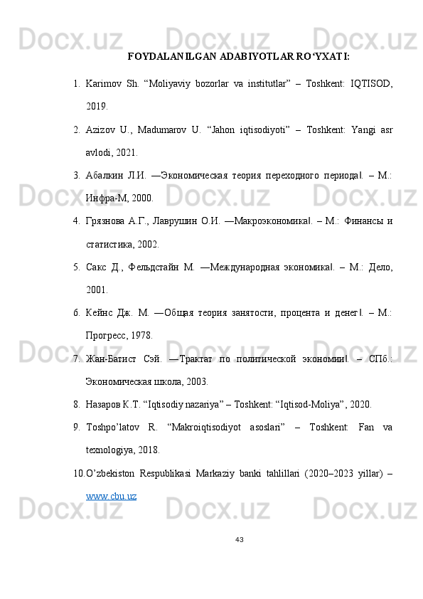 FOYDALANILGAN ADABIYOTLAR RO YXATI:ʻ
1. Karimov   Sh.   “Moliyaviy   bozorlar   va   institutlar”   –   Toshkent:   IQTISOD,
2019.
2. Azizov   U.,   Madumarov   U.   “Jahon   iqtisodiyoti”   –   Toshkent:   Yangi   asr
avlodi, 2021.
3. Абалкин   Л.И.   ―Экономическая   теория   переходного   периода .   –   М.:	
‖
Инфра-М, 2000.
4. Грязнова   А.Г.,   Лаврушин   О.И.   ―Макроэкономика .   –   М.:   Финансы   и	
‖
статистика, 2002.
5. Сакс   Д.,   Фельдстайн   М.   ―Международная   экономика .   –   М.:   Дело,	
‖
2001.
6. Кейнс   Дж.   М.   ―Общая   теория   занятости,   процента   и   денег .   –   М.:	
‖
Прогресс, 1978.
7. Жан-Батист   Сэй.   ―Трактат   по   политической   экономии .   –   СПб.:	
‖
Экономическая школа, 2003.
8. Назаров К.Т. “Iqtisodiy nazariya” – Toshkent: “Iqtisod-Moliya”, 2020.
9. Toshpo’latov   R.   “Makroiqtisodiyot   asoslari”   –   Toshkent:   Fan   va
texnologiya, 2018.
10. O’zbekiston   Respublikasi   Markaziy   banki   tahlillari   (2020–2023   yillar)   –
www.cbu.uz
43 