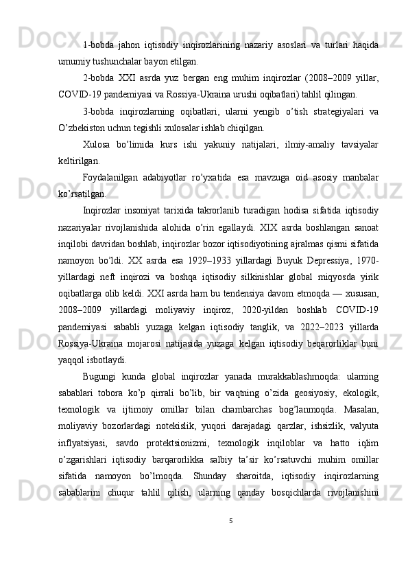 1-bobda   jahon   iqtisodiy   inqirozlarining   nazariy   asoslari   va   turlari   haqida
umumiy tushunchalar bayon etilgan.
2-bobda   XXI   asrda   yuz   bergan   eng   muhim   inqirozlar   (2008–2009   yillar,
COVID-19 pandemiyasi va Rossiya-Ukraina urushi oqibatlari) tahlil qilingan.
3-bobda   inqirozlarning   oqibatlari,   ularni   yengib   o’tish   strategiyalari   va
O’zbekiston uchun tegishli xulosalar ishlab chiqilgan.
Xulosa   bo’limida   kurs   ishi   yakuniy   natijalari,   ilmiy-amaliy   tavsiyalar
keltirilgan.
Foydalanilgan   adabiyotlar   ro’yxatida   esa   mavzuga   oid   asosiy   manbalar
ko’rsatilgan.
Inqirozlar   insoniyat   tarixida   takrorlanib   turadigan   hodisa   sifatida   iqtisodiy
nazariyalar   rivojlanishida   alohida   o’rin   egallaydi.   XIX   asrda   boshlangan   sanoat
inqilobi davridan boshlab, inqirozlar bozor iqtisodiyotining ajralmas qismi sifatida
namoyon   bo’ldi.   XX   asrda   esa   1929–1933   yillardagi   Buyuk   Depressiya,   1970-
yillardagi   neft   inqirozi   va   boshqa   iqtisodiy   silkinishlar   global   miqyosda   yirik
oqibatlarga olib keldi. XXI asrda ham bu tendensiya davom etmoqda — xususan,
2008–2009   yillardagi   moliyaviy   inqiroz,   2020-yildan   boshlab   COVID-19
pandemiyasi   sababli   yuzaga   kelgan   iqtisodiy   tanglik,   va   2022–2023   yillarda
Rossiya-Ukraina   mojarosi   natijasida   yuzaga   kelgan   iqtisodiy   beqarorliklar   buni
yaqqol isbotlaydi.
Bugungi   kunda   global   inqirozlar   yanada   murakkablashmoqda:   ularning
sabablari   tobora   ko’p   qirrali   bo’lib,   bir   vaqtning   o’zida   geosiyosiy,   ekologik,
texnologik   va   ijtimoiy   omillar   bilan   chambarchas   bog’lanmoqda.   Masalan,
moliyaviy   bozorlardagi   notekislik,   yuqori   darajadagi   qarzlar,   ishsizlik,   valyuta
inflyatsiyasi,   savdo   protektsionizmi,   texnologik   inqiloblar   va   hatto   iqlim
o’zgarishlari   iqtisodiy   barqarorlikka   salbiy   ta’sir   ko’rsatuvchi   muhim   omillar
sifatida   namoyon   bo’lmoqda.   Shunday   sharoitda,   iqtisodiy   inqirozlarning
sabablarini   chuqur   tahlil   qilish,   ularning   qanday   bosqichlarda   rivojlanishini
5