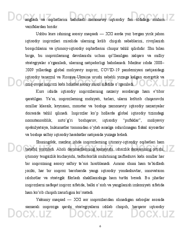 anglash   va   oqibatlarini   baholash   zamonaviy   iqtisodiy   fan   oldidagi   muhim
vazifalardan biridir.
Ushbu   kurs   ishining   asosiy   maqsadi   —   XXI   asrda   yuz   bergan   yirik   jahon
iqtisodiy   inqirozlari   misolida   ularning   kelib   chiqish   sabablarini,   rivojlanish
bosqichlarini   va   ijtimoiy-iqtisodiy   oqibatlarini   chuqur   tahlil   qilishdir.   Shu   bilan
birga,   bu   inqirozlarning   davolanishi   uchun   qo’llanilgan   xalqaro   va   milliy
strategiyalar   o’rganiladi,   ularning   natijadorligi   baholanadi.   Mazkur   ishda   2008–
2009   yillardagi   global   moliyaviy   inqiroz,   COVID-19   pandemiyasi   natijasidagi
iqtisodiy   tanazzul   va   Rossiya-Ukraina   urushi   sababli   yuzaga   kelgan   energetik   va
oziq-ovqat inqirozi kabi holatlar asosiy misol sifatida o’rganiladi.
Kurs   ishida   iqtisodiy   inqirozlarning   nazariy   asoslariga   ham   e’tibor
qaratilgan.   Ya’ni,   inqirozlarning   mohiyati,   turlari,   ularni   keltirib   chiqaruvchi
omillar   klassik,   keynsian,   monetar   va   boshqa   zamonaviy   iqtisodiy   nazariyalar
doirasida   tahlil   qilinadi.   Inqirozlar   ko’p   hollarda   global   iqtisodiy   tizimdagi
nomutanosiblik,   noto’g’ri   boshqaruv,   iqtisodiy   “pufaklar”,   moliyaviy
spekulyatsiya, hukumatlar tomonidan o’ylab amalga oshirilmagan fiskal siyosatlar
va boshqa salbiy iqtisodiy harakatlar natijasida yuzaga keladi.
Shuningdek,   mazkur   ishda   inqirozlarning   ijtimoiy-iqtisodiy   oqibatlari   ham
batafsil yoritiladi. Aholi daromadlarining kamayishi, ishsizlik darajasining ortishi,
ijtimoiy tengsizlik kuchayishi, tadbirkorlik muhitining zaiflashuvi kabi omillar har
bir   inqirozning   asosiy   salbiy   ta’siri   hisoblanadi.   Ammo   shuni   ham   ta’kidlash
joizki,   har   bir   inqiroz   barobarida   yangi   iqtisodiy   yondashuvlar,   innovatsion
islohotlar   va   strategik   fikrlash   shakllanishiga   ham   turtki   beradi.   Bu   jihatlar
inqirozlarni nafaqat inqiroz sifatida, balki o’sish va yangilanish imkoniyati sifatida
ham ko’rib chiqish zarurligini ko’rsatadi.
Yakuniy   maqsad   —   XXI   asr   inqirozlaridan   olinadigan   saboqlar   asosida
samarali   inqirozga   qarshi   strategiyalarni   ishlab   chiqish,   barqaror   iqtisodiy
6 
