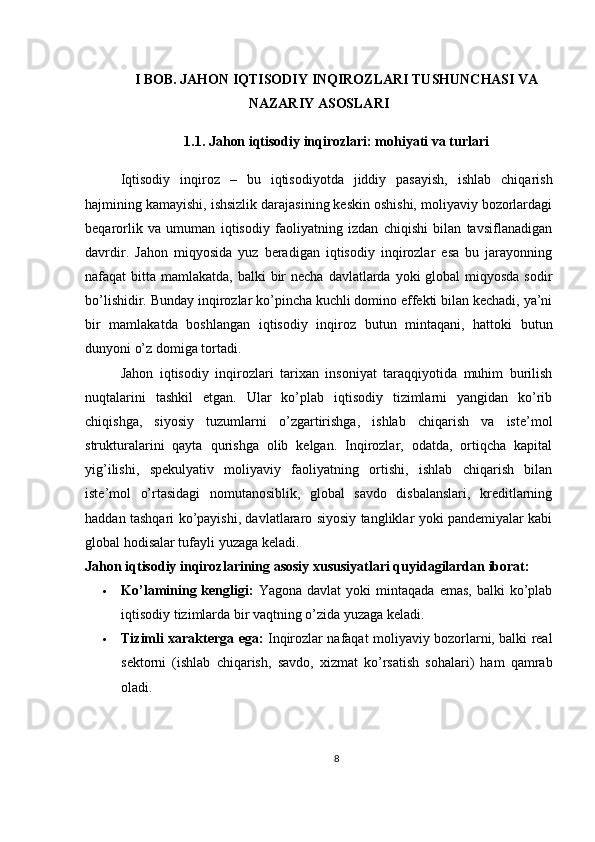 I BOB. JAHON IQTISODIY INQIROZLARI TUSHUNCHASI VA
NAZARIY ASOSLARI
1.1. Jahon iqtisodiy inqirozlari: mohiyati va turlari
Iqtisodiy   inqiroz   –   bu   iqtisodiyotda   jiddiy   pasayish,   ishlab   chiqarish
hajmining kamayishi, ishsizlik darajasining keskin oshishi, moliyaviy bozorlardagi
beqarorlik   va   umuman   iqtisodiy   faoliyatning   izdan   chiqishi   bilan   tavsiflanadigan
davrdir.   Jahon   miqyosida   yuz   beradigan   iqtisodiy   inqirozlar   esa   bu   jarayonning
nafaqat  bitta mamlakatda, balki  bir  necha davlatlarda yoki  global  miqyosda sodir
bo’lishidir. Bunday inqirozlar ko’pincha kuchli domino effekti bilan kechadi, ya’ni
bir   mamlakatda   boshlangan   iqtisodiy   inqiroz   butun   mintaqani,   hattoki   butun
dunyoni o’z domiga tortadi.
Jahon   iqtisodiy   inqirozlari   tarixan   insoniyat   taraqqiyotida   muhim   burilish
nuqtalarini   tashkil   etgan.   Ular   ko’plab   iqtisodiy   tizimlarni   yangidan   ko’rib
chiqishga,   siyosiy   tuzumlarni   o’zgartirishga,   ishlab   chiqarish   va   iste’mol
strukturalarini   qayta   qurishga   olib   kelgan.   Inqirozlar,   odatda,   ortiqcha   kapital
yig’ilishi,   spekulyativ   moliyaviy   faoliyatning   ortishi,   ishlab   chiqarish   bilan
iste’mol   o’rtasidagi   nomutanosiblik,   global   savdo   disbalanslari,   kreditlarning
haddan tashqari ko’payishi, davlatlararo siyosiy tangliklar yoki pandemiyalar kabi
global hodisalar tufayli yuzaga keladi.
Jahon iqtisodiy inqirozlarining asosiy xususiyatlari quyidagilardan iborat:
 Ko’lamining  kengligi:   Yagona  davlat  yoki  mintaqada   emas,  balki  ko’plab
iqtisodiy tizimlarda bir vaqtning o’zida yuzaga keladi.
 Tizimli xarakterga ega:   Inqirozlar nafaqat moliyaviy bozorlarni, balki real
sektorni   (ishlab   chiqarish,   savdo,   xizmat   ko’rsatish   sohalari)   ham   qamrab
oladi.
8 