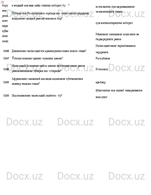 беру
вчи 
рекв
изит
лари
қўйи
лган  
ҳолд а   моддий   жисмда   қайд   этилган   ахборот   бу   ...?
Ўзбекистон   Республикаси   гербида   акс   этган   саккиз   қирралик
юлдузнинг қандай рамзий маъноси бор? истеъмолчи   пул   даромадининг 
чекланганлиги билан
ҳужжатлаштирилган   ахборот
Мамлакат   халқининг   жипслиги   ва 
барқарорлиги рамзи
Иқтисодиётнинг   тартибланиши
1146 Давлатнинг   иқтисодиётга   аралашувини   нима   тақоза   этади?
зарурлиги
1147
Ўзбекистоннинг   давлат   тузилиш   шакли? Республика
1148
1149 Иқтисодий   ўсишнинг   қайси   шакли   иқтсиодиётнинг   равон 
ривожланишини тўлароқ акс эттиради?
Африканинг   шимолий   қисмида   аҳолининг   кўпчилигини  
кимлар ташкил этади? Юксалиш
араблар
йўқотилган   ёки   ишлаб   чиқарилмаган
1150 Ишсизликнинг   иқтисодий   оқибати   -   бу?
маҳсулот 
