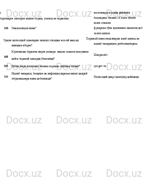 
Суд
Ахборотларга   электрон   ишлов   бериш, узатиш ва тарқатиш  воситалари асосида давлатни 
бошқариш тизими 16 ёшга тўлган 
вояга етмаган
106 Эмансипация нима? фуқарони   тўла   муомалага   лаёқатли   деб
эълон қилиш
107 Эркин   иқтисодий   зоналарни   ташкил   этишдан   асосий   мақсад 
нимадан иборат? Хорижий   инвестицияларни   жалб қилиш ва 
ишлаб чиқаришни  рағбатлантириш
Юртимизда   биринчи   марта   халқаро   мақом   санъати  анжумани
108
қайси   тарихий   шаҳарда   ўтказилди? Шаҳрисабз
109
Ягона   ижро   интизоми   тизими   портали   сайтини   топинг? ijro.gov.uz
110 Ишлаб   чиқариш,   бандлик   ва   инфляция   даражасининг   даврий
тебранишлари нима дебаталади? Иқтисодий   давр   (цикл)лар   дейилади 