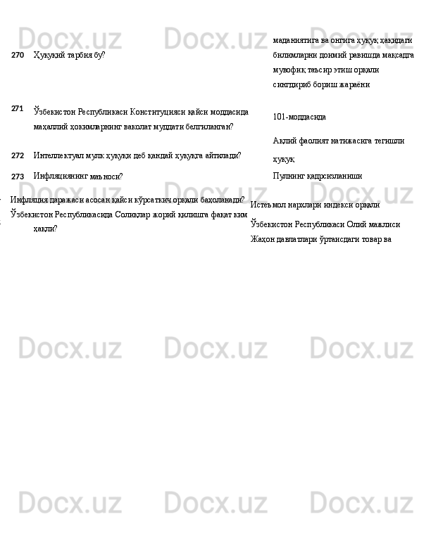 маданиятига   ва   онгига   ҳуқуқ   ҳақидаги
270 Ҳуқуқий   тарбия   бу? билимларни   доимий   равишда   мақсадга 
мувофиқ таъсир этиш орқали 
сингдириб бориш жараёни
271
Ўзбекистон   Республикаси   Конституцияси   қайси   моддасида
маҳаллий ҳокимларнинг ваколат муддати белгиланган? 101-моддасида
Ақлий   фаолият   натижасига   тегишли
272 Интеллектуал   мулк   ҳуқуқи   деб   қандай   ҳуқуқга   айтилади?
ҳуқуқ
273 Инфляциянинг
  маъноси? Пулнинг   қадрсизланиши
274
275 Инфляция   даражаси   асосан   қайси   кўрсаткич   орқали  баҳоланади?
Ўзбекистон   Республикасида   Солиқлар   жорий   қилишга   фақат ким 
ҳақли? Истеъмол   нархлари   индекси   орқали
Ўзбекистон   Республикаси   Олий  мажлиси
Жаҳон   давлатлари   ўртаисдаги   товар   ва 