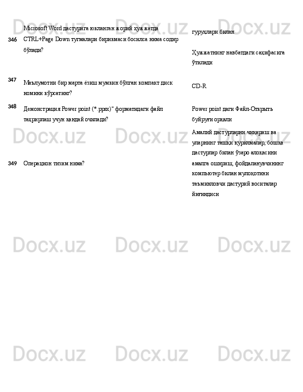Microsoft   Word   дастурига   юкланган жорий   ҳужжатда
346 CTRL+Page   Down   тугмалари   бирикмаси   босилса   нима   содир
бўлади? гуруҳлари   билан
Ҳужжатнинг   навбатдаги   саҳифасига 
ўтилади
347
348 Маълумотни   бир   марта   ёзиш   мумкин   бўлган   компакт   диск
номини кўрсатинг?
Демонстрация   Power   point   (*.ppsx)"   форматидаги   файл 
таҳрирлаш учун қандай очилади? CD- R
Power   point   даги   Файл-Открыть 
буйруғи орқали
Амалий дастурларни чиқариш ва 
уларнинг   ташқи   қурилмалар,   бошқа 
дастурлар билан ўзаро алоқасини
349 Операцион   тизим   нима? амалга   ошириш,   фойдаланувчининг 
компьютер билан мулоқотини 
таъминловчи дастурий воситалар 
йиғиндиси 