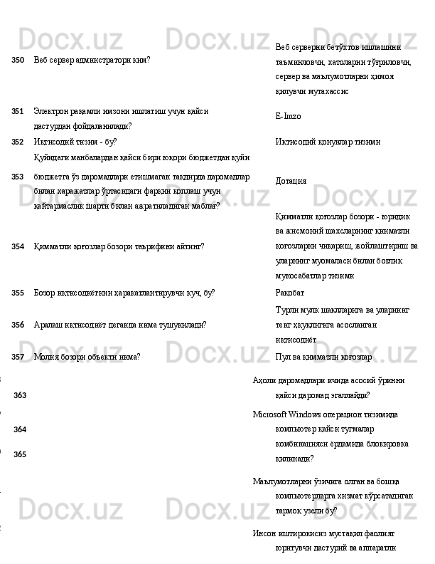 350 Веб   сервер   админстратори   ким? Веб серверни бетўхтов ишлашини 
таъминловчи,   хатоларни   тўғриловчи, 
сервер ва маълумотларни ҳимоя 
қилувчи мутахассис
351 Электрон   рақамли   имзони   ишлатиш   учун   қайси  
дастурдан  фойдаланилади? E- Imzo
352 Иқтисодий тизим - бу? Иқтисодий   қонунлар   тизими
Қуйидаги манбалардан қайси бири юқори бюджетдан қуйи
353 бюджетга   ўз   даромадлари   етишмаган   тақдирда   даромадлар
билан   харажатлар   ўртасидаги   фарқни   қоплаш   учун 
қайтармаслик   шарти билан   ажратиладиган   маблағ? Дотация
Қимматли   қоғозлар   бозори   -   юридик 
ва   жисмоний   шахсларнинг  қииматли
354 Қимматли   қоғозлар   бозори   таърифини  айтинг? қоғозларни   чиқариш,   жойлаштириш   ва 
уларнинг муомаласи билан боғлиқ 
муносабатлар тизими
355 Бозор
  иқтисодиётини   ҳаракатлантирувчи   куч,   бу? Рақобат
Турли   мулк   шаклларига   ва   уларнинг
356 Аралаш   иқтисодиёт   деганда   нима   тушунилади? тенг   ҳқуқлигига   асосланган 
иқтисодиёт
357 Молия
  бозори   объекти   нима? Пул   ва   қимматли   қоғозлар
358
359
360
361
362 363
364
365 Аҳоли   даромадлари   ичида   асосий   ўринни  
қайси   даромад  эгаллайди?
Microsoft   Windows   операцион   тизимида  
компьютер   қайси тугмалар 
комбинацияси ёрдамида блокировка 
қилинади?
Маълумотларни   ўзичига   олган   ва   бошқа  
компьютерларга хизмат кўрсатадиган 
тармоқ узели бу?
Инсон   иштирокисиз   мустақил   фаолият  
юритувчи   дастурий   ва аппаратли  