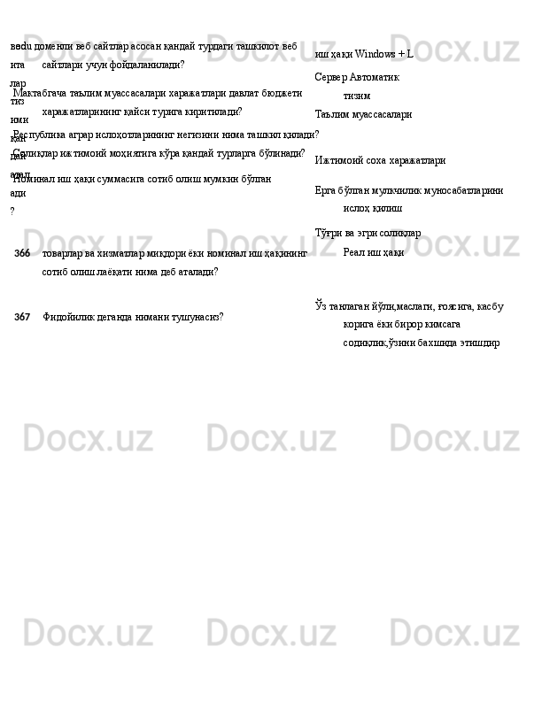 вос
ита
лар 
тиз
ими
қан
дай 
атал
ади
? .edu   доменли   веб   сайтлар   асосан   қандай   турдаги   ташкилот   веб 
сайтлари учун фойдаланилади?
Мактабгача   таълим   муассасалари   харажатлари   давлат   бюджети 
харажатларининг қайси турига киритилади?
Республика   аграр   ислоҳотларининг   негизини   нима   ташкил  қилади?
Солиқлар   ижтимоий   моҳиятига   кўра   қандай   турларга  бўлинади?
Номинал   иш   ҳақи суммасига   сотиб   олиш   мумкин  бўлган иш ҳақи Windows   +   L
Сервер  Автоматик  
тизим
Таълим   муассасалари
Ижтимоий   соха   харажатлари
Ерга бўлган мулкчилик муносабатларини  
ислоҳ   қилиш
Тўғри   ва   эгри  солиқлар
366 товарлар ва хизматлар миқдори ёки номинал иш ҳақининг Реал   иш   ҳақи
сотиб олиш лаёқати нима деб аталади?
367 Фидойилик   деганда   нимани   тушунасиз? Ўз   танлаган   йўли,маслаги,   ғоясига, касбу 
корига ёки бирор кимсага 
содиқлик,ўзини бахшида этишдир 