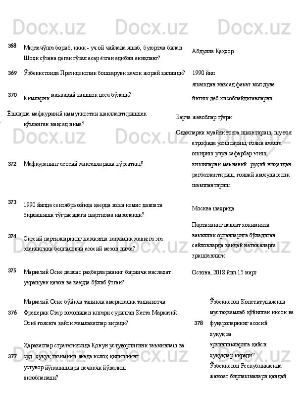 368
Мирзачўлга   бориб,   икки   -   уч   ой   чайлада   яшаб,   буюртма   билан
Шоҳи сўзана деган гўзал асар ёзган адибни аниқланг? Абдулла   Қаҳҳор
369 Ўзбекистонда   Президентлик   бошқаруви   қачон   жорий   қилинди? 1990  йил
яшашдан   максад   факат мол   дунё
370
Кимларни   маънавий   қашшоқ   деса   бўлади?
йигиш   деб   хисоблайдиганларни
371 Ёшларда   мафкуравий   иммунитетни   шакллантиришдан 
кўзланган мақсад нима? Барча   жавоблар  тўғри
Одамларни   муайян   ғояга   ишонтириш, шу ғоя 
атрофида уюштириш, ғояни амалга 
ошириш учун сафарбар этиш,
372 Мафкуранинг   асосий   мақсадларини   кўрсатинг?
кишиларни   маънавий   -руҳий   жиҳатдан 
рағбатлантириш, ғоявий иммунитетни 
шакллантириш
373
374
375 1990   йилда   сентябрь   ойида   қаерда   икки   немис   давлати 
бирлашиши тўғрисидаги шартнома имзоланди?
Сиёсий   партияларнинг   жамиятда   қанчалик   мавқега   эга 
эканлигини белгиловчи асосий мезон нима?
Марказий   Осиё   давлат   раҳбарларининг   биринчи   маслаҳат
учрашуви қачон ва қаерда бўлиб ўтган? Москва   шаҳрида
Партиянинг давлат ҳокимияти 
вакиллик   органларига   бўладиган 
сайловларда   қандай   натижаларга 
эришганлиги
Остона,   2018 йил   15  март
Марказий   Осиё   бўйича   таниқли   америкалик   тадқиқотчи
376 Фредерик   Стар   томонидан   илгари   сурилган   Катта   Марказий
Осиё ғоясига қайси мамлакатлар киради?
Ҳаракатлар   стратегиясида   Қонун   устуворлигини   таъминлаш   ва
377 суд   -ҳуқуқ   тизимини   янада   ислоҳ   қилишнинг  
устувор 
йўналишлари нечанчи йўналиш 
ҳисобланади? Ўзбекистон   Конституциясида  
мустаҳкамлаб   қўйилган   инсон   ва
378 фуқароларнинг   асосий  
ҳуқуқ   ва  
эркинликларига   қайси 
ҳуқуқлар киради?
Ўзбекистон   Республикасида  
жамоат   бирлашмалари   қандай  