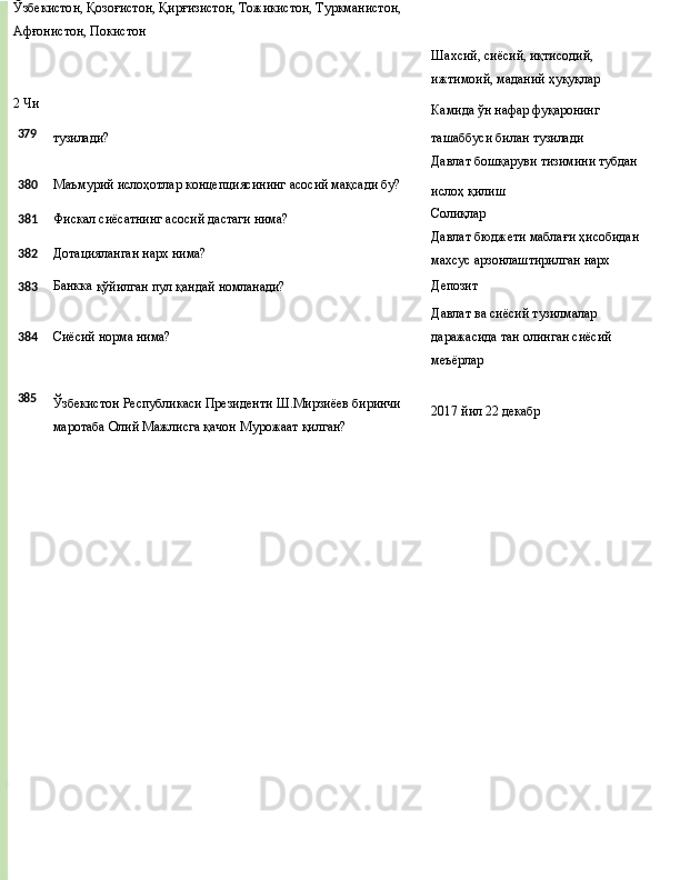 Ўзбекистон,   Қозоғистон,   Қирғизистон, Тожикистон, Туркманистон, 
Афғонистон, Покистон
2 Чи Шахсий, сиёсий, иқтисодий, 
ижтимоий,   маданий   ҳуқуқлар
Камида   ўн нафар   фуқаронинг
379
тузилади? ташаббуси   билан   тузилади
Давлат   бошқаруви   тизимини  тубдан
380 Маъмурий   ислоҳотлар   концепциясининг   асосий   мақсади  бу?
381 Фискал   сиёсатнинг   асосий   дастаги   нима?
382 Дотацияланган   нарх   нима? ислоҳ   қилиш
Солиқлар
Давлат   бюджети   маблағи   ҳисобидан 
махсус арзонлаштирилган нарх
383 Банкка
  қўйилган   пул   қандай  номланади? Депозит
Давлат   ва   сиёсий   тузилмалар
384 Сиёсий   норма   нима? даражасида   тан   олинган   сиёсий 
меъёрлар
385
Ўзбекистон   Республикаси   Президенти   Ш.Мирзиёев   биринчи
маротаба Олий Мажлисга қачон Мурожаат қилган? 2017 йил   22   декабр 