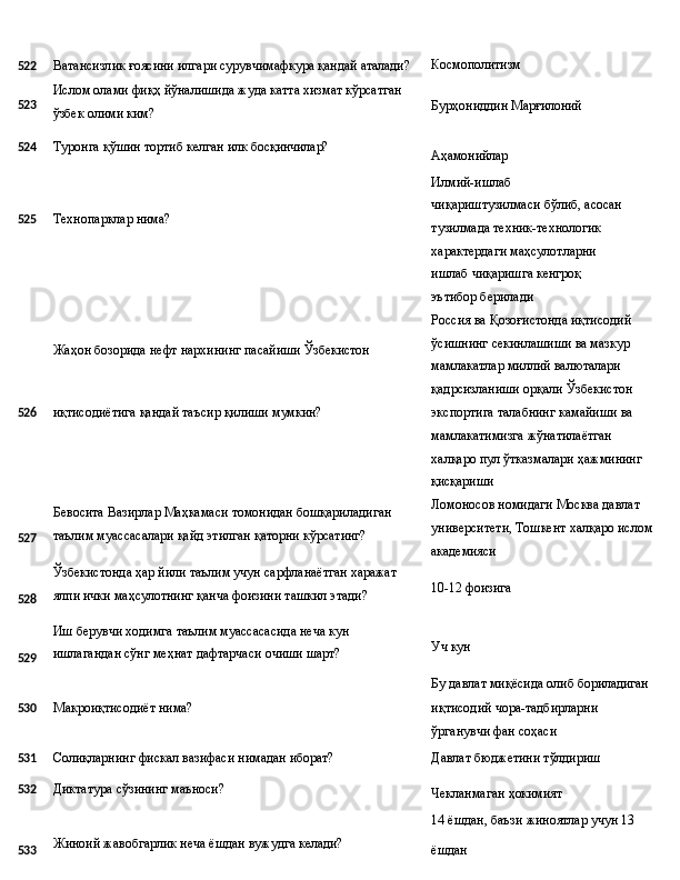 Космополитизм
522 Ватансизлик   ғоясини   илгари   сурувчимафкура   қандай  аталади?
523 Ислом   олами   фиқҳ   йўналишида   жуда   катта   хизмат   кўрсатган
ўзбек олими ким? Бурҳониддин   Марғилоний
524 Туронга   қўшин   тортиб   келган   илк   босқинчилар?
525 Технопарклар   нима?
Жаҳон   бозорида   нефт   нархининг   пасайиши  Ўзбекистон Аҳамонийлар
Илмий-ишлаб  
чиқариштузилмаси бўлиб, асосан
тузилмада техник-технологик 
характердаги маҳсулотларни  
ишлаб   чиқаришга кенгроқ 
эътибор берилади
Россия   ва   Қозоғистонда   иқтисодий 
ўсишнинг секинлашиши ва мазкур 
мамлакатлар миллий валюталари 
қадрсизланиши   орқали   Ўзбекистон
526
527
528
529 иқтисодиётига   қандай   таъсир   қилиши  мумкин?
Бевосита   Вазирлар   Маҳкамаси   томонидан   бошқариладиган 
таълим муассасалари қайд этилган қаторни кўрсатинг?
Ўзбекистонда   ҳар   йили   таълим   учун   сарфланаётган   харажат
ялпи ички маҳсулотнинг қанча фоизини ташкил этади?
Иш   берувчи   ходимга   таълим   муассасасида   неча   кун 
ишлагандан сўнг меҳнат дафтарчаси очиши шарт? экспортига талабнинг камайиши ва 
мамлакатимизга жўнатилаётган 
халқаро   пул   ўтказмалари   ҳажмининг 
қисқариши
Ломоносов номидаги Москва давлат 
университети,   Тошкент   халқаро   ислом
академияси
10-12   фоизига
Уч   кун
Бу   давлат   миқёсида   олиб   бориладиган
530 Макроиқтисодиёт   нима? иқтисодий   чора-тадбирларни
ўрганувчи фан соҳаси
531
Солиқларнинг   фискал   вазифаси   нимадан   иборат? Давлат   бюджетини   тўлдириш
532 Диктатура   сўзининг   маъноси?
Чекланмаган   ҳокимият
14   ёшдан,   баъзи   жиноятлар   учун   13
533 Жиноий   жавобгарлик   неча   ёшдан   вужудга   келади?
ёшдан  