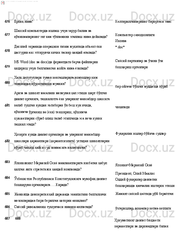 676
Ёрлиқ   нима? Келтирилганларнинг   бирортаси   эмас
677
678
679
680 Шахсий компьютерда ишлаш учун зарур билим ва 
кўникмаларнинг   энг   кам   тўпламини   эгаллаш   нима   дейилади?
Дисплей   экранида   операцион   тизим   муҳитида   объект   ёки 
дастурни акс эттирувчи кичик тасвир қандай аталади?
MS   Word   (doc   ва   docx)да   форматдаги   барча   файлларни 
қидириш учун белгиланган жойга нима ёзилади?
Халқ   депутутлари   туман   кенгашларига   номзодлар   ким 
томонидан кўрсатилиши мумкин?
Ариза ва шикоят масалани мазмунан ҳал этиши шарт бўлган 
давлат   органига,   ташкилотга   ёки   уларнинг   мансабдор   шахсига Компьютер   саводхонлиги
Иконка
*.doc*
Сиёсий   партиялар   ва   ўзини   ўзи 
бошқариш органлари
бир   ойгача   бўлган   муддатда   кўриб
6 81 келиб   тушган   кундан   эътиборан   ўн   беш   кун   ичида,  
қўшимча 
ўрганиш ва (ёки) текшириш, қўшимча 
ҳужжатларни сўраб олиш талаб этилганда эса неча кунни 
ташкил этади?
Ҳозирги   кунда   давлат   органлари   ва   уларнинг   мансабдор
6 82 шахслари   ҳаракатлари   (ҳаракатсизлиги)   устидан   шикоятларни
кўриб чиқиш қайси суд зиммасига юклатилган? чиқилади
Фуқаролик   ишлар   бўйича   судлар
683
684
685 Япониянинг   Марказий   Осиё   мамлакатларига   нисбатан   қабул
қилган янги стратегияси қандай номланади?
Ўзбекистон   Республикаси   Конституциясига   мувофиқ   давлат
бошқаруви органларига ...... Киради?
Жамиятда   демократия   қай   даражада   эканлигини   белгиловчи 
мезонларидан бири берилган қаторни аниқланг? Япония+Марказий   Осиё
Президент, Олий Мажлис 
Оддий   фуқаролар   давлатни
бошқаришда   қанчалик   иштирок  этиши
Жамият   сиёсий   ҳаётида   рўй  бераётган
686 Сиёсий   ривожланиш   тушунчаси   нимани   англатади?
ўзгаришлар,   воқеалар   кетма- кетлиги
687 688
Ҳукуматнинг   давлат   бюджети  
харажатлари   ва   даромадлари билан  