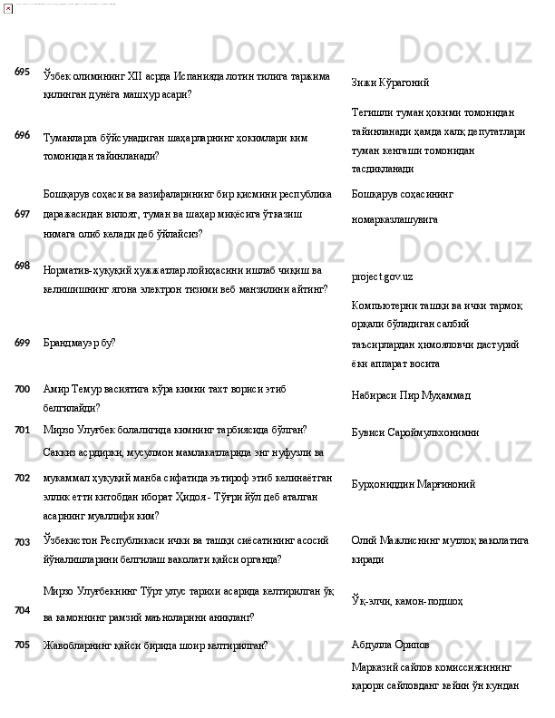 695
696 Ўзбек   олимининг   XII   асрда   Испанияда   лотин   тилига   таржима 
қилинган дунёга машҳур асари?
Туманларга   бўйсунадиган   шаҳарларнинг   ҳокимлари   ким 
томонидан тайинланади?
Бошқарув   соҳаси   ва   вазифаларининг   бир   қисмини   республика Зижи   Кўрагоний
Тегишли туман ҳокими томонидан 
тайинланади   ҳамда   халқ   депутатлари 
туман кенгаши томонидан 
тасдиқланади
Бошқарув   соҳасининг
6 97 даражасидан   вилоят,   туман   ва   шаҳар   миқёсига   ўтказиш  
нимага 
олиб келади деб ўйлайсиз? номарказлашувига
698
Норматив-ҳуқуқий ҳужжатлар лойиҳасини ишлаб чиқиш ва 
келишишнинг   ягона   электрон   тизими   веб   манзилини   айтинг? project.gov.uz
Компьютерни   ташқи   ва   ички   тармоқ 
орқали бўладиган салбий
699 Брандмауэр   бу?
таъсирлардан   ҳимояловчи   дастурий 
ёки аппарат восита
700 Амир   Темур   васиятига   кўра   кимни   тахт   вориси   этиб
белгилайди? Набираси   Пир  Муҳаммад
701 Мирзо   Улуғбек   болалигида   кимнинг   тарбиясида   бўлган?
Саккиз   асрдирки,   мусулмон   мамлакатларида   энг   нуфузли   ва Бувиси   Сароймулкхонимни
702
703 мукаммал   ҳуқуқий   манба   сифатида   эътироф   этиб   келинаётган
эллик етти китобдан иборат Ҳидоя - Тўғри йўл деб аталган 
асарнинг муаллифи ким?
Ўзбекистон   Республикаси   ички   ва   ташқи   сиёсатининг   асосий 
йўналишларини белгилаш ваколати қайси органда? Бурҳониддин   Марғиноний
Олий   Мажлиснинг   мутлоқ   ваколатига 
киради
Мирзо   Улуғбекнинг   Тўрт   улус   тарихи   асарида   келтирилган   ўқ
704
ва   камоннинг   рамзий   маъноларини  аниқланг? Ўқ-элчи,   камон- подшоҳ
705
Жавобларнинг   қайси   бирида   шоир   келтирилган? Абдулла   Орипов
Марказий сайлов комиссиясининг 
қарори   сайловданг   кейин   ўн   кундан 