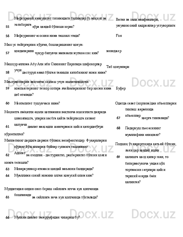 Мафкуравий   иммунитет   тизимидаги   билимлар   ўз   моҳият   ва
55 эътиборига
  кўра   қандай   бўлиши   керак? Ватан ва халқ манфаатлари, 
умуминсоний   қадриятлар   устуворлиги
56 Мафкуранинг   асосини   нима   ташкил  этади? Ғоя
Махсус   тайёргарлик   кўрган,   бошқаришнинг   қонун-
57 қоидаларини
  чуқур   билувчи   малакали   мутахассис   ким?
Машҳур   аллома   Абу   Али   ибн Синонинг   Европада   шифокорлар
58 учун
  дастурул   амал   бўлган   таниқли   китобининг   номи  нима?
Маълумотларни   вақтинча   сақлаш   учун   ишлатиладиган менеджер
Тиб   қонунлари
59 компьютернинг тезкор хотира ячейкаларининг бир қисми нима Буфер
деб аталади?
60 Менталитет   тушунчаси  нима?
Меҳнатга лаёқатли аҳоли қатламини вақтинча ишсизлиги даврида  
ҳимоялашга,   уларни   касбга   қайта   тайёрлашга   хизмат
61 қилувчи
  давлат   мақсадли   жамғармаси   қайси  қатордатўғри
кўрсатилган?
Миллатнинг дардига дармон бўлмоқ вазифангиздир. Фуқароларни  
кўринг,йўқсилларни   бойлар   зулмига   ташламанг.
62 Адолат
  ва   озодлик   -   дастурингиз,   раҳбарингиз   бўлсин   ҳояси
кимга  тегишли?
63 Моварауннаҳр   атамаси қандай   маънони  билдиради?
64 Муаллими   соний   номини   олган   қомусий   олим   ким?
Муддатидан   олдин   овоз   бериш   сайловга   нгеча   кун  қолганида
65 бошланади
  ва   сайловга неча   кун қолганида   тўхталади?
66 Мулкни   давлат   тасарруфидан   чиқариш   бу? Одатда   сават   (корзина)дан   объектларни  
тиклаш   жараёнида
67 объектлар
  қаерга   тикланади?
68 Падаркуш   пьесасининг  
муаллифини   аниқланг?
Подшоҳ   ўз   қароргоҳида   қатъий   бўлсин,  
яъни   ҳар   қандай  ишни
69 қилишга қасд қилар экан, то 
битирмагунича ундан қўл 
тортмасин   сатрлари   қайси  
тарихий   асарда   баён  
қилинган? 