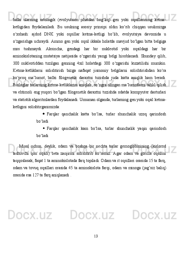 balki   ularning   ortologik   (evolyutsion   jihatdan   bog liq)   gen   yoki   oqsillarining   ketma-ʻ
ketligidan   foydalaniladi.   Bu   usulning   asosiy   prinsipi   oldin   ko rib   chiqqan   usulimizga	
ʻ
o xshash:   ajdod   DNK   yoki   oqsillar   ketma-ketligi   bo lib,   evolyutsiya   davomida   u	
ʻ ʻ
o zgarishga   uchraydi.  Ammo  gen  yoki   oqsil  ikkala  holatda  mavjud  bo lgan  bitta  belgiga
ʻ ʻ
mos   tushmaydi.   Aksincha,   gendagi   har   bir   nukleotid   yoki   oqsildagi   har   bir
aminokislotaning   mutatsiya   natijasida   o zgarishi   yangi   belgi   hisoblanadi.   Shunday   qilib,	
ʻ
300   nukleotiddan   tuzilgan   genning   4xil   holatdagi   300   o zgarishi   kuzatilishi   mumkin.	
ʻ
Ketma-ketliklarni   solishtirish   bizga   nafaqat   jismoniy   belgilarni   solishtirishdan   ko ra	
ʻ
ko proq   ma lumot,   balki   filogenetik   daraxtni   tuzishda   juda   katta   aniqlik   ham   beradi.	
ʻ ʼ
Biologlar turlarning ketma-ketliklarini aniqlab, so ngra olingan ma lumotlarni tahlil qilish	
ʻ ʼ
va ehtimoli eng yuqori bo lgan filogenetik daraxtni tuzishda odatda kompyuter dasturlari	
ʻ
va statistik algoritmlardan foydalanadi. Umuman olganda, turlarning gen yoki oqsil ketma-
ketligini solishtirganimizda:
 Farqlar   qanchalik   katta   bo lsa,   turlar   shunchalik   uzoq   qarindosh	
ʻ
bo ladi	
ʻ
 Farqlar   qanchalik   kam   bo lsa,   turlar   shunchalik   yaqin   qarindosh	
ʻ
bo ladi	
ʻ
Misol   uchun,   deylik,   odam   va   boshqa   bir   nechta   turlar   gemoglobinining   (kislorod
tashuvchi   qon   oqsili)   beta   zanjirini   solishtirib   ko ramiz.   Agar   odam   va   gorilla   oqsilini	
ʻ
taqqoslasak, faqat 1 ta aminokislotada farq topiladi. Odam va it oqsillari orasida 15 ta farq,
odam va tovuq oqsillari orasida 45 ta aminokislota farqi, odam va minoga (jag siz baliq)	
ʻ
orasida esa 127 ta farq aniqlanadi .
13